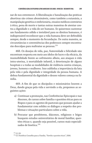 209    VCONFERÊNCIAGERAL DO EPISCOPADO LATINO-AMERICANO E DO CARIBE- aparecida -DOCUMENTO FINAL
xar de nos estremecer. A liberalização e banalização das práticas
abortivas são crimes abomináveis, como também a eutanásia, a
manipulação genética e embrionária, ensaios médicos contrários
à ética, pena de morte e tantas outras maneiras de atentar con-
tra a dignidade e a vida do ser humano. Se quisermos sustentar
um fundamento sólido e inviolável para os direitos humanos, é
indispensável reconhecer que a vida humana deve ser defendida
sempre, desde o momento da fecundação. De outra maneira, as
circunstâncias e conveniências dos poderosos sempre encontra-
rão desculpas para maltratar as pessoas.255
468. Os desejos de vida, paz, fraternidade e felicidade não
encontram resposta em meio aos ídolos do lucro e da eficácia, da
insensibilidade frente ao sofrimento alheio, aos ataques à vida
intra-uterina, à mortalidade infantil, à deterioração de alguns
hospitais e a todas as modalidades de violência contra crianças,
jovens, homens e mulheres. Isso sublinha a importância da luta
pela vida e pela dignidade e integridade da pessoa humana. A
defesa fundamental da dignidade e desses valores começa na fa-
mília.
469. A fim de que os discípulos e missionários louvem a
Deus, dando graças pela vida e servindo a ela, propomos as se-
guintes ações:
a)	 Continuar a promoção, nas Conferências Episcopais e nas
dioceses, de cursos sobre família e questões éticas para os
Bispos e para os agentes de pastorais que possam ajudar a
fundamentar com solidez os diálogos a respeito dos pro-
blemas e situações particulares sobre a vida.
b)	 Procurar que presbíteros, diáconos, religiosos e leigos
busquem estudos universitários de moral familiar, ques-
tões éticas e, quando seja possível, cursos mais especiali-
zados de bioética.256
255
Cf. EV.
256
Cf. Pontifício Conselho para a Família, “Família e questões éticas”, 2006.
 
