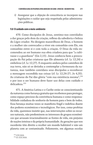 211    VCONFERÊNCIAGERAL DO EPISCOPADO LATINO-AMERICANO E DO CARIBE- aparecida -DOCUMENTO FINAL
i)	 Assegurar que a objeção de consciência se incorpore nas
legislações e cuidar que seja respeitada pelas administra-
ções públicas.
9.8  O cuidado com o meio-ambiente
470. Como discípulos de Jesus, sentimo-nos convidados
a dar graças pelo dom da criação, reflexo da sabedoria e beleza
do Lógos criador. No desígnio maravilhoso de Deus, o homem
e a mulher são convocados a viver em comunhão com Ele, em
comunhão entre si e com toda a criação. O Deus da vida en-
comendou ao ser humano sua obra criadora para que “a culti-
vasse e a guardasse” (Gn 2,15). Jesus conhecia bem a preocu-
pação do Pai pelas criaturas que Ele alimenta (cf. Lc 12,24) e
embeleza (cf. Lc 12,27). E enquanto andava pelos caminhos de
sua terra, não só se detinha a contemplar a formosura da na-
tureza, mas também convidava seus discípulos a reconhecer
a mensagem escondida nas coisas (cf. Lc 12,24-27; Jo 4,35).
As criaturas do Pai dão glória “com sua existência mesma”,258
e por isso o ser humano deve fazer uso delas com cuidado e
delicadeza.259
471. A América Latina e o Caribe estão se conscientizando
da natureza como herança gratuita que recebemos para proteger,
como espaço precioso da convivência humana e como responsa-
bilidade cuidadosa do senhorio do homem para o bem de todos.
Essa herança muitas vezes se manifesta frágil e indefesa diante
dos poderes econômicos e tecnológicos. Por isso, como profetas
da vida, queremos insistir que, nas intervenções sobre os recur-
sos naturais, não predominem os interesses de grupos econômi-
cos que arrasam irracionalmente as fontes de vida, em prejuízo
de nações inteiras e da própria humanidade. As gerações que nos
sucederão têm direito a receber um mundo habitável e não um
planeta com ar contaminado. Felizmente, em algumas escolas
258
CCE 2416.
259
Cf. CCE 2418.
 
