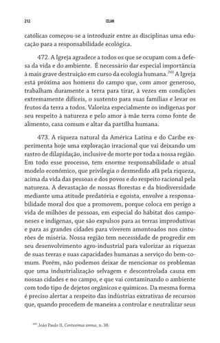 212 CELAM
católicas começou-se a introduzir entre as disciplinas uma edu-
cação para a responsabilidade ecológica.
472. A Igreja agradece a todos os que se ocupam com a defe-
sa da vida e do ambiente.  É necessário dar especial importância
à mais grave destruição em curso da ecologia humana.260
A Igreja
está próxima aos homens do campo que, com amor generoso,
trabalham duramente a terra para tirar, à vezes em condições
extremamente difíceis, o sustento para suas famílias e levar os
frutos da terra a todos. Valoriza especialmente os indígenas por
seu respeito à natureza e pelo amor à mãe terra como fonte de
alimento, casa comum e altar da partilha humana.
473. A riqueza natural da América Latina e do Caribe ex-
perimenta hoje uma exploração irracional que vai deixando um
rastro de dilapidação, inclusive de morte por toda a nossa região.
Em todo esse processo, tem enorme responsabilidade o atual
modelo econômico, que privilegia o desmedido afã pela riqueza,
acima da vida das pessoas e dos povos e do respeito racional pela
natureza. A devastação de nossas florestas e da biodiversidade
mediante uma atitude predatória e egoísta, envolve a responsa-
bilidade moral dos que a promovem, porque coloca em perigo a
vida de milhões de pessoas, em especial do hábitat dos campo-
neses e indígenas, que são expulsos para as terras improdutivas
e para as grandes cidades para viverem amontoados nos cintu-
rões de miséria. Nossa região tem necessidade de progredir em
seu desenvolvimento agro-industrial para valorizar as riquezas
de suas terras e suas capacidades humanas a serviço do bem-co-
mum. Porém, não podemos deixar de mencionar os problemas
que uma industrialização selvagem e descontrolada causa em
nossas cidades e no campo, e que vai contaminando o ambiente
com todo tipo de dejetos orgânicos e químicos. Da mesma forma
é preciso alertar a respeito das indústrias extrativas de recursos
que, quando procedem de maneira a controlar e neutralizar seus
260
João Paulo II, Centesimus annus, n. 38.
 