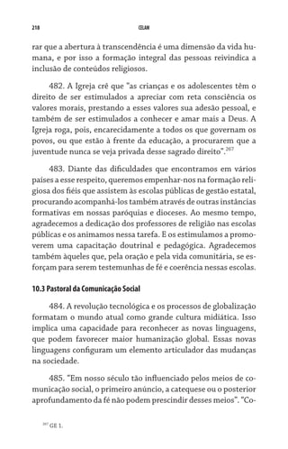 218 CELAM
rar que a abertura à transcendência é uma dimensão da vida hu-
mana, e por isso a formação integral das pessoas reivindica a
inclusão de conteúdos religiosos.
482. A Igreja crê que “as crianças e os adolescentes têm o
direito de ser estimulados a apreciar com reta consciência os
valores morais, prestando a esses valores sua adesão pessoal, e
também de ser estimulados a conhecer e amar mais a Deus. A
Igreja roga, pois, encarecidamente a todos os que governam os
povos, ou que estão à frente da educação, a procurarem que a
juventude nunca se veja privada desse sagrado direito”.267
483. Diante das dificuldades que encontramos em vários
países a esse respeito, queremos empenhar-nos na formação reli-
giosa dos fiéis que assistem às escolas públicas de gestão estatal,
procurando acompanhá-los também através de outras instâncias
formativas em nossas paróquias e dioceses. Ao mesmo tempo,
agradecemos a dedicação dos professores de religião nas escolas
públicas e os animamos nessa tarefa. E os estimulamos a promo-
verem uma capacitação doutrinal e pedagógica. Agradecemos
também àqueles que, pela oração e pela vida comunitária, se es-
forçam para serem testemunhas de fé e coerência nessas escolas.
10.3 Pastoral da Comunicação Social
484. A revolução tecnológica e os processos de globalização
formatam o mundo atual como grande cultura midiática. Isso
implica uma capacidade para reconhecer as novas linguagens,
que podem favorecer maior humanização global. Essas novas
linguagens configuram um elemento articulador das mudanças
na sociedade.
485. “Em nosso século tão influenciado pelos meios de co-
municação social, o primeiro anúncio, a catequese ou o posterior
aprofundamento da fé não podem prescindir desses meios”. “Co-
267
GE 1.
 