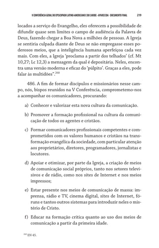 219    VCONFERÊNCIAGERAL DO EPISCOPADO LATINO-AMERICANO E DO CARIBE- aparecida -DOCUMENTO FINAL
locados a serviço do Evangelho, eles oferecem a possibilidade de
difundir quase sem limites o campo de audiência da Palavra de
Deus, fazendo chegar a Boa Nova a milhões de pessoas. A Igreja
se sentiria culpada diante de Deus se não empregasse esses po-
derosos meios, que a inteligência humana aperfeiçoa cada vez
mais. Com eles, a Igreja ‘proclama a partir dos telhados’ (cf. Mt
10,27; Lc 12,3) a mensagem da qual é depositária. Neles, encon-
tra uma versão moderna e eficaz do ‘púlpito’. Graças a eles, pode
falar às multidões”.268
486. A fim de formar discípulos e missionários nesse cam-
po, nós, bispos reunidos na V Conferência, comprometemo-nos
a acompanhar os comunicadores, procurando:
a)	 Conhecer e valorizar esta nova cultura da comunicação.
b)	 Promover a formação profissional na cultura da comuni-
cação de todos os agentes e cristãos.   
c)	 Formar comunicadores profissionais competentes e com-
prometidos com os valores humanos e cristãos na trans-
formação evangélica da sociedade, com particular atenção
aos proprietários, diretores, programadores, jornalistas e
locutores.
d)	 Apoiar e otimizar, por parte da Igreja, a criação de meios
de comunicação social próprios, tanto nos setores televi-
sivos e de rádio, como nos sites de Internet e nos meios
impressos;
e)	 Estar presente nos meios de comunicação de massa: im-
prensa, rádio e TV, cinema digital, sites de Internet, fó-
runs e tantos outros sistemas para introduzir neles o mis-
tério de Cristo.
f)	 Educar na formação crítica quanto ao uso dos meios de
comunicação a partir da primeira idade.
268
EN 45.
 