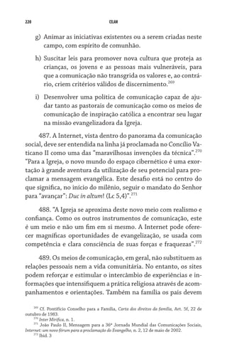 220 CELAM
g)	 Animar as iniciativas existentes ou a serem criadas neste
campo, com espírito de comunhão.
h)	Suscitar leis para promover nova cultura que proteja as
crianças, os jovens e as pessoas mais vulneráveis, para
que a comunicação não transgrida os valores e, ao contrá-
rio, criem critérios válidos de discernimento.269
i)	 Desenvolver uma política de comunicação capaz de aju-
dar tanto as pastorais de comunicação como os meios de
comunicação de inspiração católica a encontrar seu lugar
na missão evangelizadora da Igreja.
487. A Internet, vista dentro do panorama da comunicação
social, deve ser entendida na linha já proclamada no Concílio Va-
ticano II como uma das “maravilhosas invenções da técnica”.270
“Para a Igreja, o novo mundo do espaço cibernético é uma exor-
tação à grande aventura da utilização de seu potencial para pro-
clamar a mensagem evangélica. Este desafio está no centro do
que significa, no início do milênio, seguir o mandato do Senhor
para “avançar”: Duc in altum! (Lc 5,4)”.271
488. “A Igreja se aproxima deste novo meio com realismo e
confiança. Como os outros instrumentos de comunicação, este
é um meio e não um fim em si mesmo. A Internet pode ofere-
cer magníficas oportunidades de evangelização, se usada com
competência e clara consciência de suas forças e fraquezas”.272
489. Os meios de comunicação, em geral, não substituem as
relações pessoais nem a vida comunitária. No entanto, os sites
podem reforçar e estimular o intercâmbio de experiências e in-
formações que intensifiquem a prática religiosa através de acom-
panhamentos e orientações. Também na família os pais devem
269
Cf. Pontifício Conselho para a Família, Carta dos direitos da família, Art. 5f, 22 de
outubro de 1983.
270
Inter Mirifica, n. 1.
271
João Paulo II, Mensagem para a 36ª Jornada Mundial das Comunicações Sociais,
Internet: um novo fórum para a proclamação do Evangelho, n. 2, 12 de maio de 2002.
272
Ibid. 3
 