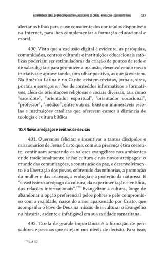 221    VCONFERÊNCIAGERAL DO EPISCOPADO LATINO-AMERICANO E DO CARIBE- aparecida -DOCUMENTO FINAL
alertar os filhos para o uso consciente dos conteúdos disponíveis
na Internet, para lhes complementar a formação educacional e
moral.
490. Visto que a exclusão digital é evidente, as paróquias,
comunidades, centros culturais e instituições educacionais cató-
licas poderiam ser estimuladoras da criação de pontos de rede e
de salas digitais para promover a inclusão, desenvolvendo novas
iniciativas e aproveitando, com olhar positivo, as que já existem.
Na América Latina e no Caribe existem revistas, jornais, sites,
portais e serviços on line de conteúdos informativos e formati-
vos, além de orientações religiosas e sociais diversas, tais como
“sacerdote”, “orientador espiritual”, “orientador vocacional”,
“professor”, “médico”, entre outros. Existem inumeráveis esco-
las e instituições católicas que oferecem cursos à distância de
teologia e cultura bíblica.
10.4 Novos areópagos e centros de decisão
491. Queremos felicitar e incentivar a tantos discípulos e
missionários de Jesus Cristo que, com sua presença ética coeren-
te, continuam semeando os valores evangélicos nos ambientes
onde tradicionalmente se faz cultura e nos novos areópagos: o
mundo dascomunicações,aconstruçãoda paz,odesenvolvimen-
to e a libertação dos povos, sobretudo das minorias, a promoção
da mulher e das crianças, a ecologia e a proteção da natureza. E
“o vastíssimo areópago da cultura, da experimentação científica,
das relações internacionais”.273
Evangelizar a cultura, longe de
abandonar a opção preferencial pelos pobres e pelo compromis-
so com a realidade, nasce do amor apaixonado por Cristo, que
acompanha o Povo de Deus na missão de inculturar o Evangelho
na história, ardente e infatigável em sua caridade samaritana.
492. Tarefa de grande importância é a formação de pen-
sadores e pessoas que estejam nos níveis de decisão. Para isso,
273
RM 37.
 