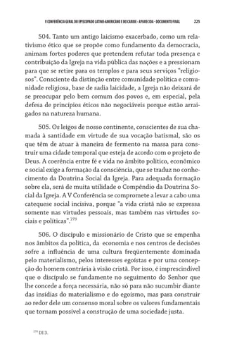 225    VCONFERÊNCIAGERAL DO EPISCOPADO LATINO-AMERICANO E DO CARIBE- aparecida -DOCUMENTO FINAL
504. Tanto um antigo laicismo exacerbado, como um rela-
tivismo ético que se propõe como fundamento da democracia,
animam fortes poderes que pretendem refutar toda presença e
contribuição da Igreja na vida pública das nações e a pressionam
para que se retire para os templos e para seus serviços “religio-
sos”. Consciente da distinção entre comunidade política e comu-
nidade religiosa, base de sadia laicidade, a Igreja não deixará de
se preocupar pelo bem comum dos povos e, em especial, pela
defesa de princípios éticos não negociáveis porque estão arrai-
gados na natureza humana.
505. Os leigos de nosso continente, conscientes de sua cha-
mada à santidade em virtude de sua vocação batismal, são os
que têm de atuar à maneira de fermento na massa para cons-
truir uma cidade temporal que esteja de acordo com o projeto de
Deus. A coerência entre fé e vida no âmbito político, econômico
e social exige a formação da consciência, que se traduz no conhe-
cimento da Doutrina Social da Igreja. Para adequada formação
sobre ela, será de muita utilidade o Compêndio da Doutrina So-
cial da Igreja. A V Conferência se compromete a levar a cabo uma
catequese social incisiva, porque “a vida cristã não se expressa
somente nas virtudes pessoais, mas também nas virtudes so-
ciais e políticas”.279
506. O discípulo e missionário de Cristo que se empenha
nos âmbitos da política, da  economia e nos centros de decisões
sofre a influência de uma cultura freqüentemente dominada
pelo materialismo, pelos interesses egoístas e por uma concep-
ção do homem contrária à visão cristã. Por isso, é imprescindível
que o discípulo se fundamente no seguimento do Senhor que
lhe concede a força necessária, não só para não sucumbir diante
das insídias do materialismo e do egoísmo, mas para construir
ao redor dele um consenso moral sobre os valores fundamentais
que tornam possível a construção de uma sociedade justa.
279
DI 3.
 