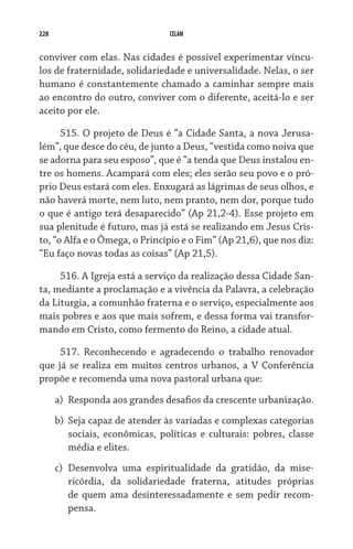 228 CELAM
conviver com elas. Nas cidades é possível experimentar víncu-
los de fraternidade, solidariedade e universalidade. Nelas, o ser
humano é constantemente chamado a caminhar sempre mais
ao encontro do outro, conviver com o diferente, aceitá-lo e ser
aceito por ele.
515. O projeto de Deus é “a Cidade Santa, a nova Jerusa-
lém”, que desce do céu, de junto a Deus, “vestida como noiva que
se adorna para seu esposo”, que é “a tenda que Deus instalou en-
tre os homens. Acampará com eles; eles serão seu povo e o pró-
prio Deus estará com eles. Enxugará as lágrimas de seus olhos, e
não haverá morte, nem luto, nem pranto, nem dor, porque tudo
o que é antigo terá desaparecido” (Ap 21,2-4). Esse projeto em
sua plenitude é futuro, mas já está se realizando em Jesus Cris-
to, “o Alfa e o Ômega, o Princípio e o Fim” (Ap 21,6), que nos diz:
“Eu faço novas todas as coisas” (Ap 21,5).
516. A Igreja está a serviço da realização dessa Cidade San-
ta, mediante a proclamação e a vivência da Palavra, a celebração
da Liturgia, a comunhão fraterna e o serviço, especialmente aos
mais pobres e aos que mais sofrem, e dessa forma vai transfor-
mando em Cristo, como fermento do Reino, a cidade atual.
517. Reconhecendo e agradecendo o trabalho renovador
que já se realiza em muitos centros urbanos, a V Conferência
propõe e recomenda uma nova pastoral urbana que:
a)	 Responda aos grandes desafios da crescente urbanização.
b)	 Seja capaz de atender às variadas e complexas categorias
sociais, econômicas, políticas e culturais: pobres, classe
média e elites.
c)	 Desenvolva uma espiritualidade da gratidão, da mise-
ricórdia, da solidariedade fraterna, atitudes próprias
de quem ama desinteressadamente e sem pedir recom-	
pensa.
 