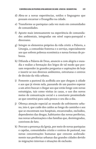 229    VCONFERÊNCIAGERAL DO EPISCOPADO LATINO-AMERICANO E DO CARIBE- aparecida -DOCUMENTO FINAL
d)	 Abra-se a novas experiências, estilos e linguagens que
possam encarnar o Evangelho na cidade.
e)	 Transforme as paróquias cada vez mais em comunidades
de comunidades.
f)	 Aposte mais intensamente na experiência de comunida-
des ambientais, integradas em nível supra-paroquial e
diocesano.
g)	 Integre os elementos próprios da vida cristã: a Palavra, a
Liturgia, a comunhão fraterna e o serviço, especialmente
aos que sofrem pobreza econômica e novas formas de po-
breza.
h)	Difunda a Palavra de Deus, anuncie-a com alegria e ousa-
dia e realize a formação dos leigos de tal modo que pos-
sam responder às grandes perguntas e aspirações de hoje
e inserir-se nos diversos ambientes, estruturas e centros
de decisão da vida urbana.
i)	 Fomente a pastoral da acolhida aos que chegam à cidade
e aos que já vivem nela, passando de um passivo esperar
a um ativo buscar e chegar aos que estão longe com novas
estratégias, tais como visitas às casas, o uso dos novos
meios de comunicação social e a constante proximidade
ao que constitui para cada pessoa o seu dia-a-dia.
j)	 Ofereça atenção especial ao mundo do sofrimento urba-
no, isto é, que cuide dos caídos ao longo do caminho e aos
que se encontram nos hospitais, encarcerados, excluídos,
dependentes das drogas, habitantes das novas periferias,
nas novas urbanizações e das famílias que, desintegradas,
convivem de fato.
k)	 Procure a presença da Igreja, por meio de novas paróquias
e capelas, comunidades cristãs e centros de pastoral, nas
novas concentrações humanas que crescem acelerada-
mente nas periferias urbanas das grandes cidades devido
às migrações internas e situações de exclusão.
 