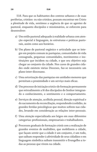230 CELAM
518. Para que os habitantes dos centros urbanos e de suas
periferias, cristãos  ou não cristãos, possam encontrar em Cristo
a plenitude de vida, sentimos a urgência de que os agentes de
pastoral, enquanto discípulos e missionários, se esforcem para
desenvolver:
a)	 Um estilo pastoral adequado à realidade urbana com aten-
ção especial à linguagem, às estruturas e práticas pasto-
rais, assim como aos horários.
b)	 Um plano de pastoral orgânico e articulado que se inte-
gre em projeto comum às paróquias, comunidades de vida
consagrada, pequenas comunidades, movimentos e ins-
tituições que incidem na cidade, e que seu objetivo seja
chegar ao conjunto da cidade. Nos casos de grandes cida-
des onde existem várias Dioceses, faz-se necessário um
plano inter-diocesano.
c)	 Uma setorização das paróquias em unidades menores que
permitam a proximidade e um serviço mais eficaz.
d)	 Umprocessodeiniciaçãocristãedeformaçãopermanente
que retroalimente a fé dos discípulos do Senhor integran-
do o conhecimento, o sentimento e o comportamento.
e)	 Serviços de atenção, acolhida pessoal, direção espiritual e
do sacramento da reconciliação, respondendo à solidão, às
grandes feridas psicológicas que muitos sofrem nas cida-
des, levando em consideração as relações inter-pessoais.
f)	 Uma atenção especializada aos leigos em suas diferentes
categorias: profissionais, empresariais e trabalhadores.
g)	 Processos graduais de formação cristã com a realização de
grandes eventos de multidões, que mobilizem a cidade,
que façam sentir que a cidade é um conjunto, é um todo,
que saibam responder à afetividade de seus cidadãos e em
linguagem simbólica saibam transmitir o Evangelho a to-
das as pessoas que vivem na cidade.
 