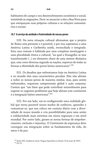 232 CELAM
habitantes do campo e seu desenvolvimento econômico e social,
resistindo às migrações. Deve-se anunciar a eles a Boa Nova para
que enriqueçam suas próprias culturas e as relações comunitá-
rias e sociais.
10.7  A serviço da unidade e fraternidade de nossos povos
520. Na nova situação cultural afirmamos que o projeto
do Reino está presente e é possível, e por isso aspiramos a uma
América Latina e Caribenha unida, reconciliada e integrada.
Esta casa comum é habitada por uma complexa mestiçagem e
uma pluralidade étnica e cultural, “na qual o Evangelho se tem
transformado (...) no elemento chave de uma síntese dinâmica
que, com cores diversas segundo as nações, expressa de todas as
formas a identidade dos povos latino-americanos”.282
521. Os desafios que enfrentamos hoje na América Latina
e no mundo têm uma característica peculiar. Eles não afetam
a todos os nossos povos de maneira similar, mas, para serem
enfrentados, requerem compreensão global e ação conjunta.
Cremos que “um fator que pode contribuir notavelmente para
superar os urgentes problemas que hoje afetam este continente
é a integração latino-americana”.283
522. Por um lado, vai-se configurando uma realidade glo-
bal que torna possível novos modos de conhecer, aprender e
comunicar-se, que nos coloca em contato diário com a diver-
sidade de nosso mundo e cria possibilidades para uma união
e solidariedade mais estreitas em níveis regionais e em nível
mundial. Por outro lado, geram-se novas formas de empobre-
cimento, exclusão e injustiça. O Continente da esperança deve
conseguir sua integração sobre os fundamentos da vida, do
amor e da paz.
282
Bento XVI, Audiência Geral, Viagem Apostólica ao Brasil, 23 de maio de 2007.
283
SD 15.
 