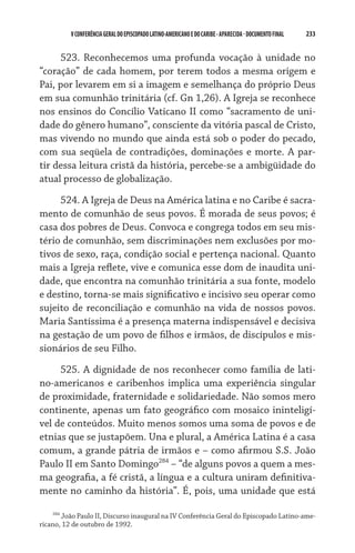 233    VCONFERÊNCIAGERAL DO EPISCOPADO LATINO-AMERICANO E DO CARIBE- aparecida -DOCUMENTO FINAL
523. Reconhecemos uma profunda vocação à unidade no
“coração” de cada homem, por terem todos a mesma origem e
Pai, por levarem em si a imagem e semelhança do próprio Deus
em sua comunhão trinitária (cf. Gn 1,26). A Igreja se reconhece
nos ensinos do Concílio Vaticano II como “sacramento de uni-
dade do gênero humano”, consciente da vitória pascal de Cristo,
mas vivendo no mundo que ainda está sob o poder do pecado,
com sua seqüela de contradições, dominações e morte. A par-
tir dessa leitura cristã da história, percebe-se a ambigüidade do	
atual processo de globalização.
524. A Igreja de Deus na América latina e no Caribe é sacra-
mento de comunhão de seus povos. É morada de seus povos; é
casa dos pobres de Deus. Convoca e congrega todos em seu mis-
tério de comunhão, sem discriminações nem exclusões por mo-
tivos de sexo, raça, condição social e pertença nacional. Quanto
mais a Igreja reflete, vive e comunica esse dom de inaudita uni-
dade, que encontra na comunhão trinitária a sua fonte, modelo
e destino, torna-se mais significativo e incisivo seu operar como
sujeito de reconciliação e comunhão na vida de nossos povos.
Maria Santíssima é a presença materna indispensável e decisiva
na gestação de um povo de filhos e irmãos, de discípulos e mis-
sionários de seu Filho.
525. A dignidade de nos reconhecer como família de lati-
no-americanos e caribenhos implica uma experiência singular
de proximidade, fraternidade e solidariedade. Não somos mero
continente, apenas um fato geográfico com mosaico ininteligí-
vel de conteúdos. Muito menos somos uma soma de povos e de
etnias que se justapõem. Una e plural, a América Latina é a casa
comum, a grande pátria de irmãos e – como afirmou S.S. João
Paulo II em Santo Domingo284
– “de alguns povos a quem a mes-
ma geografia, a fé cristã, a língua e a cultura uniram definitiva-
mente no caminho da história”. É, pois, uma unidade que está
284
João Paulo II, Discurso inaugural na IV Conferência Geral do Episcopado Latino-ame-
ricano, 12 de outubro de 1992.
 