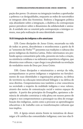 235    VCONFERÊNCIAGERAL DO EPISCOPADO LATINO-AMERICANO E DO CARIBE- aparecida -DOCUMENTO FINAL
pação dos povos. Os atrasos na integração tendem a aprofundar
a pobreza e as desigualdades, enquanto as redes de narcotráfico
se integram além das fronteiras. Embora a linguagem política
seja abundante sobre a integração, a dialética da contraposição
parece prevalecer sobre o dinamismo da solidariedade e amiza-
de. A unidade não se constrói pela contraposição a inimigos co-
muns, mas pela realização de uma identidade comum.
10.8 A integração dos indígenas e afro-americanos
529. Como discípulos de Jesus Cristo, encarnado na vida
de todos os povos, descobrimos e reconhecemos a partir da fé
as “sementes do Verbo”286
presentes nas tradições e culturas dos
povos indígenas da América Latina. Deles valorizamos seu pro-
fundo apreço comunitário pela vida, presente em toda a criação,
na existência cotidiana e na milenária experiência religiosa, que
dinamiza suas culturas, e que chega à sua plenitude na revelação
do verdadeiro rosto de Deus por Jesus Cristo.
530. Como discípulos e missionários a serviço da vida,
acompanhamos os povos indígenas e originários no fortaleci-
mento de suas identidades e organizações próprias, na defesa
do território na educação intercultural bilíngüe e na defesa de
seus direitos. Comprometemo-nos também a criar consciência
na sociedade a respeito da realidade indígena e seus valores,
através dos meios de comunicação social e outros espaços de
opinião.  A partir dos princípios do Evangelho, apoiamos a de-
núncia de atitudes contrárias à vida plena em nossos povos de
origem e nos comprometemos a prosseguir na obra de evange-
lização dos indígenas, assim como a procurar as aprendizagens
educativas e de trabalho com as transformações culturais que
isso implica.
531. A Igreja estará atenta frente às tentativas de desar-
raigar a fé católica das comunidades indígenas; com isso elas fi-
286
Cf. SD 245.
 