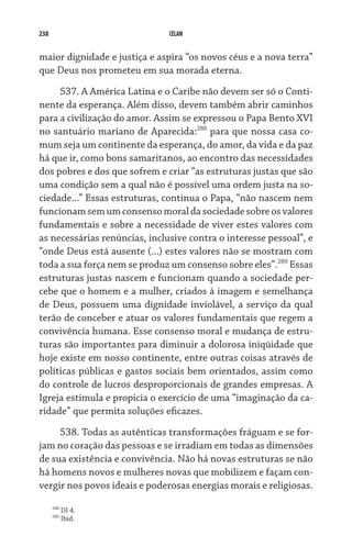 238 CELAM
maior dignidade e justiça e aspira “os novos céus e a nova terra”
que Deus nos prometeu em sua morada eterna.
537. A América Latina e o Caribe não devem ser só o Conti-
nente da esperança. Além disso, devem também abrir caminhos
para a civilização do amor. Assim se expressou o Papa Bento XVI
no santuário mariano de Aparecida:288
para que nossa casa co-
mum seja um continente da esperança, do amor, da vida e da paz
há que ir, como bons samaritanos, ao encontro das necessidades
dos pobres e dos que sofrem e criar “as estruturas justas que são
uma condição sem a qual não é possível uma ordem justa na so-
ciedade...” Essas estruturas, continua o Papa, “não nascem nem
funcionamsemumconsensomoraldasociedadesobreosvalores
fundamentais e sobre a necessidade de viver estes valores com
as necessárias renúncias, inclusive contra o interesse pes­soal”, e
“onde Deus está ausente (...) estes valores não se mostram com
toda a sua força nem se produz um consenso sobre eles”.289
Essas
estruturas justas nascem e funcionam quando a sociedade per-
cebe que o homem e a mulher, criados à imagem e semelhança
de Deus, possuem uma dignidade inviolável, a serviço da qual
terão de conceber e atuar os valores fundamentais que regem a
convivência humana. Esse consenso moral e mudança de estru-
turas são importantes para diminuir a dolorosa iniqüidade que
hoje existe em nosso continente, entre outras coisas através de
políticas públicas e gastos sociais bem orientados, assim como
do controle de lucros desproporcionais de grandes empresas. A
Igreja estimula e propicia o exercício de uma “imaginação da ca-
ridade” que permita soluções eficazes.
538. Todas as autênticas transformações fráguam e se for-
jam no coração das pessoas e se irradiam em todas as dimensões
de sua existência e convivência. Não há novas estruturas se não
há homens novos e mulheres novas que mobilizem e façam con-
vergir nos povos ideais e poderosas energias morais e religiosas.
288
DI 4.
289
Ibid.
 