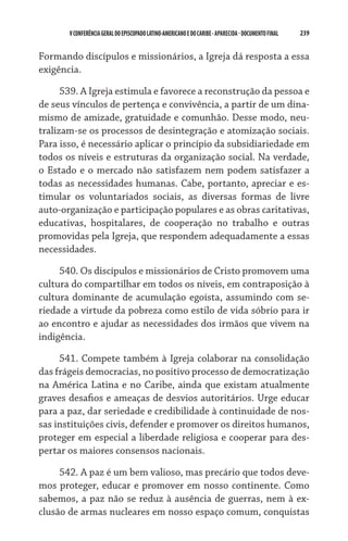 239    VCONFERÊNCIAGERAL DO EPISCOPADO LATINO-AMERICANO E DO CARIBE- aparecida -DOCUMENTO FINAL
Formando discípulos e missionários, a Igreja dá resposta a essa
exigência.
539. A Igreja estimula e favorece a reconstrução da pessoa e
de seus vínculos de pertença e convivência, a partir de um dina-
mismo de amizade, gratuidade e comunhão. Desse modo, neu-
tralizam-se os processos de desintegração e atomização sociais.
Para isso, é necessário aplicar o princípio da subsidiariedade em
todos os níveis e estruturas da organização social. Na verdade,
o Estado e o mercado não satisfazem nem podem satisfazer a
todas as necessidades humanas. Cabe, portanto, apreciar e es-
timular os voluntariados sociais, as diversas formas de livre
auto-organização e participação populares e as obras caritativas,
educativas, hospitalares, de cooperação no trabalho e outras
promovidas pela Igreja, que respondem adequadamente a essas
necessidades.
540. Os discípulos e missionários de Cristo promovem uma
cultura do compartilhar em todos os níveis, em contraposição à
cultura dominante de acumulação egoísta, assumindo com se-
riedade a virtude da pobreza como estilo de vida sóbrio para ir
ao encontro e ajudar as necessidades dos irmãos que vivem na
indigência.
541. Compete também à Igreja colaborar na consolidação
das frágeis democracias, no positivo processo de democratização
na América Latina e no Caribe, ainda que existam atualmente
graves desafios e ameaças de desvios autoritários. Urge educar
para a paz, dar seriedade e credibilidade à continuidade de nos-
sas instituições civis, defender e promover os direitos humanos,
proteger em especial a liberdade religiosa e cooperar para des-
pertar os maiores consensos nacionais.
542. A paz é um bem valioso, mas precário que todos deve-
mos proteger, educar e promover em nosso continente. Como
sabemos, a paz não se reduz à ausência de guerras, nem à ex-
clusão de armas nucleares em nosso espaço comum, conquistas
 