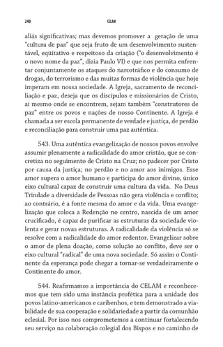 240 CELAM
aliás significativas; mas devemos promover a  geração de uma
“cultura de paz” que seja fruto de um desenvolvimento susten-
tável, eqüitativo e respeitoso da criação (“o desenvolvimento é
o novo nome da paz”, dizia Paulo VI) e que nos permita enfren-
tar conjuntamente os ataques do narcotráfico e do consumo de
drogas, do terrorismo e das muitas formas de violência que hoje
imperam em nossa sociedade. A Igreja, sacramento de reconci-
liação e paz, deseja que os discípulos e missionários de Cristo,
aí mesmo onde se encontrem, sejam também “construtores de
paz” entre os povos e nações de nosso Continente. A Igreja é
chamada a ser escola permanente de verdade e justiça, de perdão
e reconciliação para construir uma paz autêntica.
543. Uma autêntica evangelização de nossos povos envolve
assumir plenamente a radicalidade do amor cristão, que se con-
cretiza no seguimento de Cristo na Cruz; no padecer por Cristo
por causa da justiça; no perdão e no amor aos inimigos. Esse
amor supera o amor humano e participa do amor divino, único
eixo cultural capaz de construir uma cultura da vida.  No Deus
Trindade a diversidade de Pessoas não gera violência e conflito;
ao contrário, é a fonte mesma do amor e da vida. Uma evange-
lização que coloca a Redenção no centro, nascida de um amor
crucificado, é capaz de purificar as estruturas da sociedade vio-
lenta e gerar novas estruturas. A radicalidade da violência só se
resolve com a radicalidade do amor redentor. Evangelizar sobre
o amor de plena doação, como solução ao conflito, deve ser o
eixo cultural “radical” de uma nova sociedade. Só assim o Conti-
nente da esperança pode chegar a tornar-se verdadeiramente o
Continente do amor.
544. Reafirmamos a importância do CELAM e reconhece-
mos que tem sido uma instância profética para a unidade dos
povos latino-americanos e caribenhos, e tem demonstrado a via-
bilidade de sua cooperação e solidariedade a partir da comunhão
eclesial. Por isso nos comprometemos a continuar fortalecendo
seu serviço na colaboração colegial dos Bispos e no caminho de
 