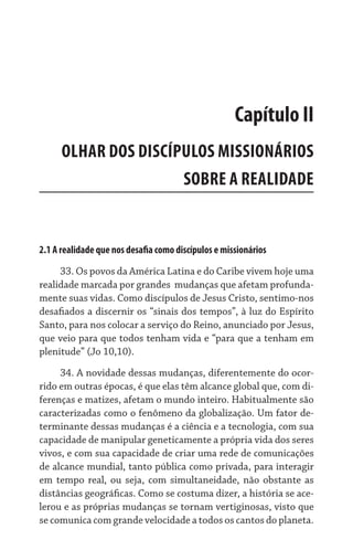 2.1 A realidade que nos desafia como discípulos e missionários
33. Os povos da América Latina e do Caribe vivem hoje uma
realidade marcada por grandes  mudanças que afetam profunda-
mente suas vidas. Como discípulos de Jesus Cristo, sentimo-nos
desafiados a discernir os “sinais dos tempos”, à luz do Espírito
Santo, para nos colocar a serviço do Reino, anunciado por Jesus,
que veio para que todos tenham vida e “para que a tenham em
plenitude” (Jo 10,10).
34. A novidade dessas mudanças, diferentemente do ocor-
rido em outras épocas, é que elas têm alcance global que, com di-
ferenças e matizes, afetam o mundo inteiro. Habitualmente são
caracterizadas como o fenômeno da globalização. Um fator de-
terminante dessas mudanças é a ciência e a tecnologia, com sua
capacidade de manipular geneticamente a própria vida dos seres
vivos, e com sua capacidade de criar uma rede de comunicações
de alcance mundial, tanto pública como privada, para interagir
em tempo real, ou seja, com simultaneidade, não obstante as
distâncias geográficas. Como se costuma dizer, a história se ace-
lerou e as próprias mudanças se tornam vertiginosas, visto que
se comunica com grande velocidade a todos os cantos do planeta.
Capítulo II
OLHAR DOS DISCÍPULOS MISSIONÁRIOS
SOBRE A REALIDADE
 