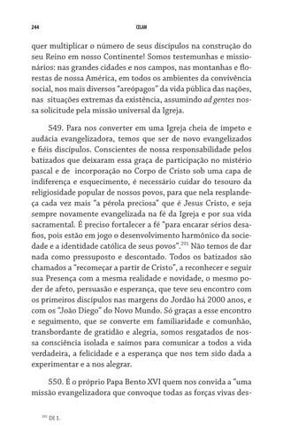 244 CELAM
quer multiplicar o número de seus discípulos na construção do
seu Reino em nosso Continente! Somos testemunhas e missio-
nários: nas grandes cidades e nos campos, nas montanhas e flo-
restas de nossa América, em todos os ambientes da convivência
social, nos mais diversos “areópagos” da vida pública das nações,
nas  situações extremas da existência, assumindo ad gentes nos-
sa solicitude pela missão universal da Igreja.
549. Para nos converter em uma Igreja cheia de ímpeto e
audácia evangelizadora, temos que ser de novo evangelizados
e fiéis discípulos. Conscientes de nossa responsabilidade pelos
batizados que deixaram essa graça de participação no mistério
pascal e de  incorporação no Corpo de Cristo sob uma capa de
indiferença e esquecimento, é necessário cuidar do tesouro da
religiosidade popular de nossos povos, para que nela resplande-
ça cada vez mais “a pérola preciosa” que é Jesus Cristo, e seja
sempre novamente evangelizada na fé da Igreja e por sua vida
sacramental. É preciso fortalecer a fé “para encarar sérios desa-
fios, pois estão em jogo o desenvolvimento harmônico da socie-
dade e a identidade católica de seus povos”.291
Não temos de dar
nada como pressuposto e descontado. Todos os batizados são
chamados a “recomeçar a partir de Cristo”, a reconhecer e seguir
sua Presença com a mesma realidade e novidade, o mesmo po-
der de afeto, persuasão e esperança, que teve seu encontro com
os primeiros discípulos nas margens do Jordão há 2000 anos, e
com os “João Diego” do Novo Mundo. Só graças a esse encontro
e seguimento, que se converte em familiaridade e comunhão,
transbordante de gratidão e alegria, somos resgatados de nos-
sa consciência isolada e saímos para comunicar a todos a vida
verdadeira, a felicidade e a esperança que nos tem sido dada a
experimentar e a nos alegrar.
550. É o próprio Papa Bento XVI quem nos convida a “uma
missão evangelizadora que convoque todas as forças vivas des-
291
DI 1.
 