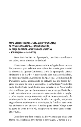 SANTA MISSA DE INAUGURAÇÃO DAV CONFERÊNCIA GERAL	
DO EPISCOPADO DA AMÉRICA LATINA E DO CARIBE,	
NA PRAÇA  EM FRENTE AO SANTUÁRIO DE APARECIDA	
– HOMILIA (13 de maio de 2007)
Veneráveis Irmãos no Episcopado, queridos sacerdotes e
vós todos, irmãs e irmãos no Senhor!
Não existem palavras para exprimir a alegria de encontrar-
Me convosco para celebrar esta solene Eucaristia, por ocasião
da abertura da Quinta Conferência Geral do Episcopado Latino-
americano e do Caribe. A todos saúdo com muita cordialidade,
de modo particular ao Arcebispo de Aparecida, Dom Raymundo
Damasceno Assis, agradecendo as palavras que me foram diri-
gidas em nome de toda a assembléia, e os Cardeais Presidentes
desta Conferência Geral. Saúdo com deferência as Autoridades
civis e militares que nos honram com a sua presença. Deste San-
tuário estendo o meu pensamento, com muito afeto e oração,
a todos aqueles que se nos unem espiritualmente neste dia, de
modo especial às comunidades de vida consagrada, aos jovens
engajados em movimentos e associações, às famílias, bem como
aos enfermos e aos anciãos. A todos quero dizer: “Graça e paz
da parte de Deus, nosso Pai, e da parte do Senhor Jesus Cristo”
(1Cor 1,13).
Considero um dom especial da Providência que esta Santa
Missa seja celebrada neste tempo e neste lugar. O tempo é o li-
 