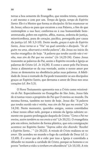 252 CELAM
terras a boa semente do Evangelho, que rendeu trinta, sessenta
e até mesmo o cem por um. Tempo da Igreja, tempo do Espírito
Santo: Ele é o Mestre que forma os discípulos: fá-los enamorar-se
de Jesus; educa-os para que escutem a sua Palavra, a fim de que
contemplem a sua face; conforma-os à sua humanidade bem-
aventurada, pobre em espírito, aflita, mansa, sedenta de justiça,
misericordiosa, pura de coração, pacífica, perseguida por causa
da justiça (cf. Mt 5,3-10). Deste modo, graças à ação do Espírito
Santo, Jesus torna-se a “Via” na qual caminha o discípulo. “Se al-
guém me ama, observará a minha palavra”, diz Jesus no início do
trecho evangélico de hoje. “A palavra que tendes ouvido não é mi-
nha, mas sim do Pai que me enviou” (Jo 14,23-24). Como Jesus
transmite as palavras do Pai, assim o Espírito recorda à Igreja as
palavras de Cristo (cf. Jo 14,26). E como o amor pelo Pai levava
Jesus a alimentar-se da sua vontade, assim o nosso amor por
Jesus se demonstra na obediência pelas suas palavras. A fideli-
dade de Jesus à vontade do Pai pode transmitir-se aos discípulos
graças ao Espírito Santo, que derrama o amor de Deus nos seus
corações (cf. Rm 5,5).
O Novo Testamento apresenta-nos a Cristo como missioná-
rio do Pai. Especialmente no Evangelho de São João, Jesus fala
de si tantas vezes a propósito do Pai que O enviou ao mundo. Da
mesma forma, também no texto de hoje. Jesus diz: “A palavra
que tendes ouvido não é minha, mas sim do Pai que me enviou” (Jo
14,24). Neste momento, queridos amigos, somos convidados
a fixar nosso olhar nele, porque a missão da Igreja subsiste so-
mente em quanto prolongação daquela de Cristo: “Como o Pai me
enviou, assim também eu vos envio a vós” (Jo 20,21). O evangelista
põe em relevo, inclusive de forma plástica, que esta consignação
acontece no Espírito Santo: “Soprou sobre eles dizendo: ‘Recebei
o Espírito Santo...’ “ (Jo 20,22). A missão de Cristo realizou-se no
amor. Ele acendeu no mundo o fogo da caridade de Deus (cf. Lc
12,49). É o amor que dá a vida: por isso a Igreja é convidada a
difundir no mundo a caridade de Cristo, porque os homens e os
povos “tenham a vida e a tenham em abundância” (Jo 10,10). A vós
 