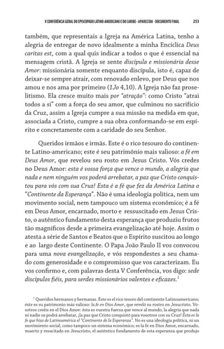 253    VCONFERÊNCIAGERAL DO EPISCOPADO LATINO-AMERICANO E DO CARIBE- aparecida -DOCUMENTO FINAL
também, que representais a Igreja na América Latina, tenho a
alegria de entregar de novo idealmente a minha Encíclica Deus
caritas est, com a qual quis indicar a todos o que é essencial na
mensagem cristã. A Igreja se sente discípula e missionária desse
Amor: missionária somente enquanto discípula, isto é, capaz de
deixar-se sempre atrair, com renovado enlevo, por Deus que nos
amou e nos ama por primeiro (1Jo 4,10). A Igreja não faz prose-
litismo. Ela cresce muito mais por “atração”: como Cristo “atrai
todos a si” com a força do seu amor, que culminou no sacrifício
da Cruz, assim a Igreja cumpre a sua missão na medida em que,
associada a Cristo, cumpre a sua obra conformando-se em espí-
rito e concretamente com a caridade do seu Senhor.
Queridos irmãos e irmãs. Este é o rico tesouro do continen-
te Latino-americano; este é seu patrimônio mais valioso: a fé em
Deus Amor, que revelou seu rosto em Jesus Cristo. Vós credes
no Deus Amor: esta é vossa força que vence o mundo, a alegria que
nada e nem ninguém vos poderá arrebatar, a paz que Cristo conquis-
tou para vós com sua Cruz! Esta é a fé que fez da América Latina o
“Continente da Esperança”. Não é uma ideologia política, nem um
movimento social, nem tampouco um sistema econômico; é a fé
em Deus Amor, encarnado, morto e  ressuscitado em Jesus Cris-
to, o autêntico fundamento desta esperança que produziu frutos
tão magníficos desde a primeira evangelização até hoje. Assim o
atesta a série de Santos e Beatos que o Espírito suscitou ao longo
e ao  largo deste Continente. O Papa João Paulo II vos convocou
para uma nova evangelização, e vós respondestes a seu chama-
do com generosidade e o compromisso que vos caracterizam. Eu
vos confirmo e, com palavras desta V Conferência, vos digo: sede
discípulos fiéis, para serdes missionários valentes e eficazes.

Queridos hermanos y hermanas. Éste es el rico tesoro del continente Latinoamericano;
éste es su patrimonio más valioso: la fe en Dios Amor, que reveló su rostro en Jesucristo. Vo-
sotros creéis en el Dios Amor: ésta es vuestra fuerza que vence al mundo, la alegría que nada
ni nadie os podrá arrebatar, ¡la paz que Cristo conquistó para vosotros con su Cruz! Ésta es la
fe que hizo de Latinoamérica el “Continente de la Esperanza”. No es una ideología política, ni un
movimiento social, como tampoco un sistema económico; es la fe en Dios Amor, encarnado,
muerto y resucitado en Jesucristo, el auténtico fundamento de esta esperanza que produjo
 