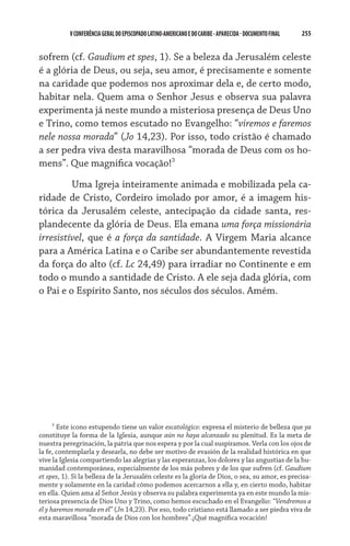 255    VCONFERÊNCIAGERAL DO EPISCOPADO LATINO-AMERICANO E DO CARIBE- aparecida -DOCUMENTO FINAL
sofrem (cf. Gaudium et spes, 1). Se a beleza da Jerusalém celeste
é a glória de Deus, ou seja, seu amor, é precisamente e somente
na caridade que podemos nos aproximar dela e, de certo modo,
habitar nela. Quem ama o Senhor Jesus e observa sua palavra
experimenta já neste mundo a misteriosa presença de Deus Uno
e Trino, como temos escutado no Evangelho: “viremos e faremos
nele nossa morada” (Jo 14,23). Por isso, todo cristão é chamado
a ser pedra viva desta maravilhosa “morada de Deus com os ho-
mens”. Que magnifica vocação!
	 Uma Igreja inteiramente animada e mobilizada pela ca-
ridade de Cristo, Cordeiro imolado por amor, é a imagem his-
tórica da Jerusalém celeste, antecipação da cidade santa, res-
plandecente da glória de Deus. Ela emana uma força missionária
irresistível, que é a força da santidade. A Virgem Maria alcance
para a América Latina e o Caribe ser abundantemente revestida
da força do alto (cf. Lc 24,49) para irradiar no Continente e em
todo o mundo a santidade de Cristo. A ele seja dada glória, com
o Pai e o Espírito Santo, nos séculos dos séculos. Amém.

Este icono estupendo tiene un valor escatológico: expresa el misterio de belleza que ya
constituye la forma de la Iglesia, aunque aún no haya alcanzado su plenitud. Es la meta de
nuestra peregrinación, la patria que nos espera y por la cual suspiramos. Verla con los ojos de
la fe, contemplarla y desearla, no debe ser motivo de evasión de la realidad histórica en que
vive la Iglesia compartiendo las alegrías y las esperanzas, los dolores y las angustias de la hu-
manidad contemporánea, especialmente de los más pobres y de los que sufren (cf. Gaudium
et spes, 1). Si la belleza de la Jerusalén celeste es la gloria de Dios, o sea, su amor, es precisa-
mente y solamente en la caridad cómo podemos acercarnos a ella y, en cierto modo, habitar
en ella. Quien ama al Señor Jesús y observa su palabra experimenta ya en este mundo la mis-
teriosa presencia de Dios Uno y Trino, como hemos escuchado en el Evangelio: “Vendremos a
él y haremos morada en él” (Jn 14,23). Por eso, todo cristiano está llamado a ser piedra viva de
esta maravillosa “morada de Dios con los hombres”.¡Qué magnífica vocación!
 