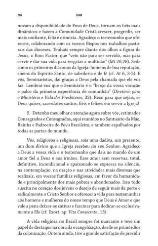 260 CELAM
novam a disponibilidade do Povo de Deus, tornam os fiéis mais
dinâmicos e fazem a Comunidade Cristã crescer, progredir, ser
mais confiante, feliz e otimista. Agradeço o testemunho que ofe-
receis, colaborando com os vossos Bispos nos trabalhos pasto-
rais das dioceses. Tenhais sempre diante dos olhos a figura de
Jesus, o Bom Pastor, que “veio não para ser servido, mas para
servir e dar sua vida para resgatar a multidão” (Mt 20,28). Sede
como os primeiros diáconos da Igreja: homens de boa reputação,
cheios do Espírito Santo, de sabedoria e de fé (cf. At 6, 3-5). E
vós, Seminaristas, dai graças a Deus pela chamada que ele vos
faz. Lembrai-vos que o Seminário é o “berço da vossa vocação
e palco da primeira experiência de comunhão” (Diretório para
o Ministério e Vida dos Presbíteros, 32). Rezo para que sejais, se
Deus quiser, sacerdotes santos, fiéis e felizes em servir a Igreja!
5.	 Detenho meu olhar e atenção agora sobre vós, estimados
Consagrados e Consagradas, aqui reunidos no Santuário da Mãe,
Rainha e Padroeira do Povo Brasileiro, e também espalhados por
todas as partes do mundo.
Vós, religiosos e religiosas, sois uma dádiva, um presente,
um dom divino que a Igreja recebeu do seu Senhor. Agradeço
a Deus a vossa vida e o testemunho que dais ao mundo de um
amor fiel a Deus e aos irmãos. Esse amor sem reservas, total,
definitivo, incondicional e apaixonado se expressa no silêncio,
na contemplação, na oração e nas atividades mais diversas que
realizais, em vossas famílias religiosas, em favor da humanida-
de e principalmente dos mais pobres e abandonados. Isso tudo
suscita no coração dos jovens o desejo de seguir mais de perto e
radicalmente o Cristo Senhor e oferecer a vida para testemunhar
aos homens e mulheres do nosso tempo que Deus é Amor e que
vale a pena deixar-se cativar e fascinar para dedicar-se exclusiva-
mente a Ele (cf. Exort. ap. Vita Consecrata, 15).
A vida religiosa no Brasil sempre foi marcante e teve um
papel de destaque na obra da evangelização, desde os primórdios
da colonização. Ontem ainda, tive a grande satisfação de presidir
 