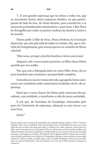 262 CELAM
7.	 É com grande esperança que me dirijo a todos vós, que
se encontram dentro desta majestosa Basílica, ou que partici-
param do lado de fora, do Santo Rosário, para convidá-los a se
tornarem profundamente missionários e para levar a Boa Nova
do Evangelho por todos os pontos cardeais da América Latina e
do mundo.
Vamos pedir à Mãe de Deus, Nossa Senhora da Conceição
Aparecida, que zele pela vida de todos os cristãos. Ela, que é a Es-
trela da Evangelização, guie nossos passos no caminho do Reino
celestial:
“Mãe nossa, protegei a família brasileira e latino-americana!
Amparai, sob o vosso manto protetor, os filhos dessa Pátria
querida que nos acolhe,
Vós, que sois a Advogada junto ao vosso Filho Jesus, dai ao
povo brasileiro paz constante e prosperidade completa,
Concedei aos nossos irmãos de toda a geografia latino-ame-
ricana um verdadeiro ardor missionário irradiador de fé e de es-
perança,
Fazei que o vosso clamor de Fátima pela conversão dos pe-
cadores, seja realidade, e transforme a vida da nossa sociedade,
E vós que, do Santuário de Guadalupe, intercedeis pelo
povo do Continente da esperança, abençoai as suas terras e os
seus lares,
Amém”
bueno, todo lo que es motivo de seguridad y de consuelo! ¡Quien acepta a Cristo: “Camino,
Verdad y Vida”, en su totalidad, tiene garantizada la paz y la felicidad, en esta y en la otra
vida! Por eso, el Papa vino aquí para rezar y confesar con todos vosotros: ¡vale la pena ser
fieles, vale la pena perseverar en la propia fe! Pero la coherencia en la fe necesita también una
sólida formación doctrinal y espiritual, contribuyendo así a la construcción de una sociedad
más justa, más humana y cristiana. El Catecismo de la Iglesia Católica, incluso en su versión
más reducida, publicada con el título de Compendio, ayudará a tener nociones claras sobre
nuestra fe. Vamos a pedir, ya desde ahora, que la venida del Espíritu Santo sea para todos
como un nuevo Pentecostés, a fin de iluminar con la luz de lo Alto nuestros corazones y
nuestra fe.
 