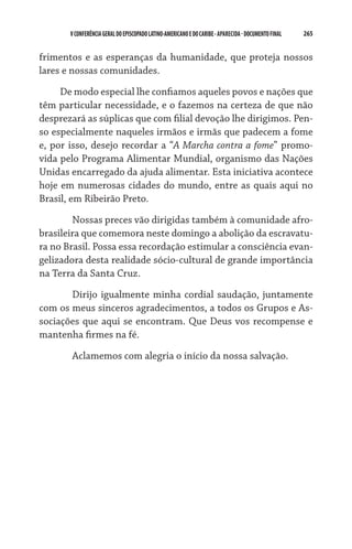 265    VCONFERÊNCIAGERAL DO EPISCOPADO LATINO-AMERICANO E DO CARIBE- aparecida -DOCUMENTO FINAL
frimentos e as esperanças da humanidade, que proteja nossos
lares e nossas comunidades.
De modo especial lhe confiamos aqueles povos e nações que
têm particular necessidade, e o fazemos na certeza de que não
desprezará as súplicas que com filial devoção lhe dirigimos. Pen-
so especialmente naqueles irmãos e irmãs que padecem a fome
e, por isso, desejo recordar a “A Marcha contra a fome” promo-
vida pelo Programa Alimentar Mundial, organismo das Nações
Unidas encarregado da ajuda alimentar. Esta iniciativa acontece
hoje em numerosas cidades do mundo, entre as quais aqui no
Brasil, em Ribeirão Preto.
	 Nossas preces vão dirigidas também à comunidade afro-
brasileira que comemora neste domingo a abolição da escravatu-
ra no Brasil. Possa essa recordação estimular a consciência evan-
gelizadora desta realidade sócio-cultural de grande importância
na Terra da Santa Cruz.
	 Dirijo igualmente minha cordial saudação, juntamente
com os meus sinceros agradecimentos, a todos os Grupos e As-
sociações que aqui se encontram. Que Deus vos recompense e
mantenha firmes na fé.
	 Aclamemos com alegria o início da nossa salvação.
 