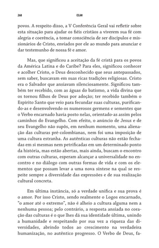 268 CELAM
povos. A respeito disso, a V Conferência Geral vai refletir sobre
esta situação para ajudar os fiéis cristãos a viverem sua fé com
alegria e coerência, a tomar consciência de ser discípulos e mis-
sionários de Cristo, enviados por ele ao mundo para anunciar e
dar testemunho de nossa fé e amor.
Mas, que significou a aceitação da fé cristã para os povos
da América Latina e do Caribe? Para eles, significou conhecer
e acolher Cristo, o Deus desconhecido que seus antepassados,
sem saber, buscavam em suas ricas tradições religiosas. Cristo
era o Salvador que ansiavam silenciosamente. Significou tam-
bém ter recebido, com as águas do batismo, a vida divina que
os tornou filhos de Deus por adoção; ter recebido também o
Espírito Santo que veio para fecundar suas culturas, purifican-
do-as e desenvolvendo os numerosos germens e sementes que
o Verbo encarnado havia posto nelas, orientado-as assim pelos
caminhos do Evangelho. Com efeito, o anúncio de Jesus e de
seu Evangelho não supôs, em nenhum momento, uma aliena-
ção das culturas pré-colombianas, nem foi uma imposição de
uma cultura estranha. As autênticas culturas não estão fecha-
das em si mesmas nem petrificadas em um determinado ponto
da história, mas estão abertas, mais ainda, buscam o encontro
com outras culturas, esperam alcançar a universalidade no en-
contro e no diálogo com outras formas de vida e com os ele-
mentos que possam levar a uma nova síntese na qual se res-
peite sempre a diversidade das expressões e de sua realização
cultural concreta.
Em última instância, só a verdade unifica e sua prova é
o amor. Por isso Cristo, sendo realmente o Logos encarnado,
“o amor até o extremo”, não é alheio a cultura alguma nem a
nenhuma pessoa; pelo contrário, a resposta ansiada no cora-
ção das culturas é o que lhes dá sua identidade última, unindo	
a humanidade e respeitando por sua vez a riqueza das di­
versidades, abrindo todos ao crescimento na verdadeira	
humanização, no autêntico progresso. O Verbo de Deus, fa-
 