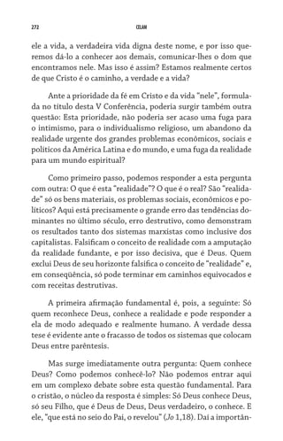 272 CELAM
ele a vida, a verdadeira vida digna deste nome, e por isso que-
remos dá-lo a conhecer aos demais, comunicar-lhes o dom que
encontramos nele. Mas isso é assim? Estamos realmente certos
de que Cristo é o caminho, a verdade e a vida?
Ante a prioridade da fé em Cristo e da vida “nele”, formula-
da no título desta V Conferência, poderia surgir também outra
questão: Esta prioridade, não poderia ser acaso uma fuga para
o intimismo, para o individualismo religioso, um abandono da
realidade urgente dos grandes problemas econômicos, sociais e
políticos da América Latina e do mundo, e uma fuga da realidade
para um mundo espiritual?
Como primeiro passo, podemos responder a esta pergunta
com outra: O que é esta “realidade”? O que é o real? São “realida-
de” só os bens materiais, os problemas sociais, econômicos e po-
líticos? Aqui está precisamente o grande erro das tendências do-
minantes no último século, erro destrutivo, como demonstram
os resultados tanto dos sistemas marxistas como inclusive dos
capitalistas. Falsificam o conceito de realidade com a amputação
da realidade fundante, e por isso decisiva, que é Deus. Quem
exclui Deus de seu horizonte falsifica o conceito de “realidade” e,
em conseqüência, só pode terminar em caminhos equivocados e
com receitas destrutivas.
A primeira afirmação fundamental é, pois, a seguinte: Só
quem reconhece Deus, conhece a realidade e pode responder a
ela de modo adequado e realmente humano. A verdade dessa
tese é evidente ante o fracasso de todos os sistemas que colocam
Deus entre parêntesis.
Mas surge imediatamente outra pergunta: Quem conhece
Deus? Como podemos conhecê-lo? Não podemos entrar aqui
em um complexo debate sobre esta questão fundamental. Para
o cristão, o núcleo da resposta é simples: Só Deus conhece Deus,
só seu Filho, que é Deus de Deus, Deus verdadeiro, o conhece. E
ele, “que está no seio do Pai, o revelou” (Jo 1,18). Daí a importân-
 