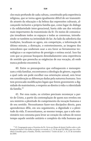 30 CELAM
cleo mais profundo de cada cultura, constituído pela experiência
religiosa, que se torna agora igualmente difícil de ser transmiti-
do através da educação e da beleza das expressões culturais, al-
cançando inclusive a própria família que, como lugar do diálogo
e da solidariedade inter-geracional, havia sido um dos veículos
mais importantes da transmissão da fé. Os meios de comunica-
ção invadiram todos os espaços e todas as conversas, introdu-
zindo-se também na intimidade do lar. Ao lado da sabedoria das
tradições, localizam-se agora, em competição, a informação de
último minuto, a distração, o entretenimento, as imagens dos
vencedores que souberam usar a seu favor as ferramentas tec-
nológicas e as expectativas de prestígio e estima social. Isso faz
com que as pessoas busquem denodadamente uma experiência
de sentido que preencha as exigências de sua vocação, ali onde
nunca poderão encontrá-la.
40. Entre os pressupostos que enfraquecem e menospre-
zam a vida familiar, encontramos a ideologia de gênero, segundo
a qual cada um pode escolher sua orientação sexual, sem levar
em consideração as diferenças dadas pela natureza humana. Isso
tem provocado modificações legais que ferem gravemente a dig-
nidade do matrimônio, o respeito ao direito à vida e a identidade
da família.22
41. Por essa razão, os cristãos precisam recomeçar a par-
tir de Cristo, a partir da contemplação de quem nos revelou em
seu mistério a plenitude do cumprimento da vocação humana e
de seu sentido. Necessitamos fazer-nos discípulos dóceis, para
aprendermos dEle, em seu seguimento, a dignidade e a pleni-
tude da vida. E necessitamos, ao mesmo tempo, que o zelo mis-
sionário nos consuma para levar ao coração da cultura de nosso
tempo aquele sentido unitário e completo da vida humana que
22
Cf. Congregação para a Doutrina da Fé, Carta aos Bispos da Igreja Católica sobre a cola-
boração do homem e da mulher na Igreja e no mundo, n, 2, 31 de maio de 2004, que cita o Pon-
tifício Conselho para a Família, Família, matrimônio e “uniões de fato”, n. 8, 21 de novembro
de 2000.
 