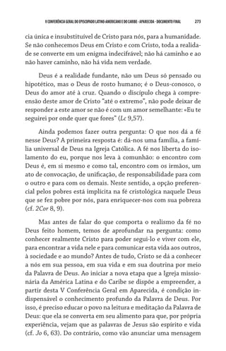 273    VCONFERÊNCIAGERAL DO EPISCOPADO LATINO-AMERICANO E DO CARIBE- aparecida -DOCUMENTO FINAL
cia única e insubstituível de Cristo para nós, para a humanidade.
Se não conhecemos Deus em Cristo e com Cristo, toda a realida-
de se converte em um enigma indecifrável; não há caminho e ao
não haver caminho, não há vida nem verdade.
Deus é a realidade fundante, não um Deus só pensado ou
hipotético, mas o Deus de rosto humano; é o Deus-conosco, o
Deus do amor até à cruz. Quando o discípulo chega à compre-
ensão deste amor de Cristo “até o extremo”, não pode deixar de
responder a este amor se não é com um amor semelhante: «Eu te
seguirei por onde quer que fores” (Lc 9,57).
Ainda podemos fazer outra pergunta: O que nos dá a fé
nesse Deus? A primeira resposta é: dá-nos uma família, a famí-
lia universal de Deus na Igreja Católica. A fé nos liberta do iso-
lamento do eu, porque nos leva à comunhão: o encontro com
Deus é, em si mesmo e como tal, encontro com os irmãos, um
ato de convocação, de unificação, de responsabilidade para com
o outro e para com os demais. Neste sentido, a opção preferen-
cial pelos pobres está implícita na fé cristológica naquele Deus
que se fez pobre por nós, para enriquecer-nos com sua pobreza
(cf. 2Cor 8, 9).
Mas antes de falar do que comporta o realismo da fé no
Deus feito homem, temos de aprofundar na pergunta: como
conhecer realmente Cristo para poder segui-lo e viver com ele,
para encontrar a vida nele e para comunicar esta vida aos outros,
à sociedade e ao mundo? Antes de tudo, Cristo se dá a conhecer
a nós em sua pessoa, em sua vida e em sua doutrina por meio
da Palavra de Deus. Ao iniciar a nova etapa que a Igreja missio-
nária da América Latina e do Caribe se dispõe a empreender, a
partir desta V Conferência Geral em Aparecida, é condição in-
dispensável o conhecimento profundo da Palavra de Deus. Por
isso, é preciso educar o povo na leitura e meditação da Palavra de
Deus: que ela se converta em seu alimento para que, por própria
experiência, vejam que as palavras de Jesus são espírito e vida
(cf. Jo 6, 63). Do contrário, como vão anunciar uma mensagem
 