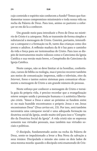 274 CELAM
cujo conteúdo e espírito não conhecem a fundo? Temos que fun-
damentar nosso compromisso missionário e toda nossa vida na
rocha da Palavra de Deus. Para isso, animo os pastores a esfor-
çar-se em dá-la a conhecer.
Um grande meio para introduzir o Povo de Deus no misté-
rio de Cristo é a catequese. Nela se transmite de forma simples e
substancial a mensagem de Cristo. Convirá, portanto, intensifi-
car a catequese e a formação na fé, tanto das crianças como dos
jovens e adultos. A reflexão madura da fé é luz para o caminho
da vida e força para ser testemunhas de Cristo. Para isso se dis-
põe de instrumentos muito valiosos como o Catecismo da Igreja
Católica e sua versão mais breve, o Compêndio do Catecismo da
Igreja Católica.
Neste campo, não se deve limitar só às homilias, conferên-
cias, cursos de bíblia ou teologia, mas é preciso recorrer também
aos meios de comunicação: imprensa, rádio e televisão, sites da
Internet, foros e tantos outros sistemas para comunicar eficaz-
mente a mensagem de Cristo a um grande número de pessoas.
Neste esforço por conhecer a mensagem de Cristo e torná-
la guia da própria vida, é preciso recordar que a evangelização
esteve sempre unida à promoção humana e à autêntica liberta-
ção cristã. “Amor a Deus e amor ao próximo se fundem entre
si: no mais humilde encontramos o próprio Jesus e em Jesus
encontramos Deus” (Deus caritas est, 15). Por isso, será também
necessária uma catequese social e uma adequada formação na
doutrina social da Igreja, sendo muito útil para isso o “Compên-
dio da Doutrina Social da Igreja”. A vida cristã não se expressa
somente nas virtudes pessoais, mas também nas virtudes so-
ciais e políticas.
O discípulo, fundamentado assim na rocha da Palavra de
Deus, sente-se impulsionado a levar a Boa Nova da salvação a
seus irmãos: Discipulado e missão são como os dois lados de
uma mesma moeda: quando o discípulo está enamorado de Cris-
 