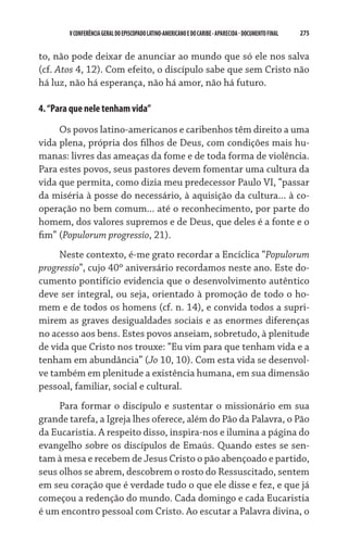 275    VCONFERÊNCIAGERAL DO EPISCOPADO LATINO-AMERICANO E DO CARIBE- aparecida -DOCUMENTO FINAL
to, não pode deixar de anunciar ao mundo que só ele nos salva
(cf. Atos 4, 12). Com efeito, o discípulo sabe que sem Cristo não
há luz, não há esperança, não há amor, não há futuro.
4.“Para que nele tenham vida”
Os povos latino-americanos e caribenhos têm direito a uma
vida plena, própria dos filhos de Deus, com condições mais hu-
manas: livres das ameaças da fome e de toda forma de violência.
Para estes povos, seus pastores devem fomentar uma cultura da
vida que permita, como dizia meu predecessor Paulo VI, “passar
da miséria à posse do necessário, à aquisição da cultura... à co-
operação no bem comum... até o reconhecimento, por parte do
homem, dos valores supremos e de Deus, que deles é a fonte e o
fim” (Populorum progressio, 21).
Neste contexto, é-me grato recordar a Encíclica “Populorum
progressio”, cujo 40º aniversário recordamos neste ano. Este do-
cumento pontifício evidencia que o desenvolvimento autêntico
deve ser integral, ou seja, orientado à promoção de todo o ho-
mem e de todos os homens (cf. n. 14), e convida todos a supri-
mirem as graves desigualdades sociais e as enormes diferenças
no acesso aos bens. Estes povos anseiam, sobretudo, à plenitude
de vida que Cristo nos trouxe: “Eu vim para que tenham vida e a
tenham em abundância” (Jo 10, 10). Com esta vida se desenvol-
ve também em plenitude a existência humana, em sua dimensão
pessoal, familiar, social e cultural.
Para formar o discípulo e sustentar o missionário em sua
grande tarefa, a Igreja lhes oferece, além do Pão da Palavra, o Pão
da Eucaristia. A respeito disso, inspira-nos e ilumina a página do
evangelho sobre os discípulos de Emaús. Quando estes se sen-
tam à mesa e recebem de Jesus Cristo o pão abençoado e partido,
seus olhos se abrem, descobrem o rosto do Ressuscitado, sentem
em seu coração que é verdade tudo o que ele disse e fez, e que já
começou a redenção do mundo. Cada domingo e cada Eucaristia
é um encontro pessoal com Cristo. Ao escutar a Palavra divina, o
 