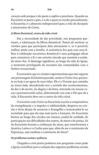276 CELAM
coração arde porque é ele quem a explica e proclama. Quando na
Eucaristia se parte o pão, é a ele a quem se recebe pessoalmente.
A Eucaristia é o alimento indispensável para a vida do discípulo
e missionário de Cristo.
A Missa Dominical, centro da vida cristã
Daí a necessidade de dar prioridade, nos programas pas-
torais, à valorização da Missa dominical. Temos de motivar os
cristãos para que participem dela ativamente e, se é possível,
melhor ainda com a família. A assistência dos pais com seus fi-
lhos à celebração eucarística dominical é uma pedagogia eficaz
para comunicar a fé e um estreito vínculo que mantém a unida-
de entre eles. O domingo significou, ao longo da vida da Igreja,
o momento privilegiado do encontro das comunidades com o
Senhor ressuscitado.
É necessário que os cristãos experimentem que não seguem
um personagem da história passada, senão o Cristo vivo, presen-
te no hoje e no agora de suas vidas. Ele é o Vivente que caminha
ao nosso lado, descobrindo-nos o sentido dos acontecimentos,
da dor e da morte, da alegria e da festa, entrando em nossas ca-
sas e permanecendo nelas, alimentando-nos com o Pão que dá a
vida. A Eucaristia deve ser o centro da vida cristã.
O encontro com Cristo na Eucaristia suscita o compromisso
da evangelização e o impulso à solidariedade; desperta no cris-
tão o forte desejo de anunciar o Evangelho e testemunhá-lo na
sociedade para que ela seja mais justa e humana. Da Eucaristia
brotou ao longo dos séculos um imenso caudal de caridade, de
participação nas dificuldades dos outros, de amor e de justiça. Só
da Eucaristia brotará a civilização do amor, que transformará a
América Latina e o Caribe para que, além de ser o continente da
Esperança, seja também o continente do Amor!
Os problemas sociais e políticos
Chegados a este ponto podemos nos perguntar como pode
a Igreja contribuir para a solução dos urgentes problemas sociais
 