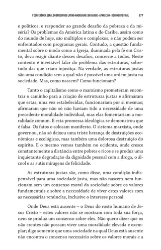277    VCONFERÊNCIAGERAL DO EPISCOPADO LATINO-AMERICANO E DO CARIBE- aparecida -DOCUMENTO FINAL
e políticos, e responder ao grande desafio da pobreza e da mi-
séria? Os problemas da América latina e do Caribe, assim como
do mundo de hoje, são múltiplos e complexos, e não podem ser
enfrentados com programas gerais. Contudo, a questão funda-
mental sobre o modo como a Igreja, iluminada pela fé em Cris-
to, deva reagir diante desses desafios, concerne a todos. Neste
contexto é inevitável falar do problema das estruturas, sobre-
tudo das que criam injustiça. Na verdade, as estruturas justas
são uma condição sem a qual não é possível uma ordem justa na
sociedade. Mas, como nascem? Como funcionam?
Tanto o capitalismo como o marxismo prometeram encon-
trar o caminho para a criação de estruturas justas e afirmaram
que estas, uma vez estabelecidas, funcionariam por si mesmas;
afirmaram que não só não haviam tido a necessidade de uma
precedente moralidade individual, mas elas fomentariam a mo-
ralidade comum. E esta promessa ideológica se demonstrou que
é falsa. Os fatos o colocam manifesto. O sistema marxista, onde
governou, não só deixou uma triste herança de destruições eco-
nômicas e ecológicas, mas também uma dolorosa destruição do
espírito. E o mesmo vemos também no ocidente, onde cresce
constantemente a distância entre pobres e ricos e se produz uma
inquietante degradação da dignidade pessoal com a droga, o ál-
cool e as sutis miragens de felicidade.
As estruturas justas são, como disse, uma condição indis-
pensável para uma sociedade justa, mas não nascem nem fun-
cionam sem um consenso moral da sociedade sobre os valores
fundamentais e sobre a necessidade de viver estes valores com
as necessárias renúncias, inclusive o interesse pessoal.
Onde Deus está ausente – o Deus do rosto humano de Je-
sus Cristo – estes valores não se mostram com toda sua força,
nem se produz um consenso sobre eles. Não quero dizer que os
não crentes não possam viver uma moralidade elevada e exem-
plar; digo somente que uma sociedade na qual Deus está ausente
não encontra o consenso necessário sobre os valores morais e a
 