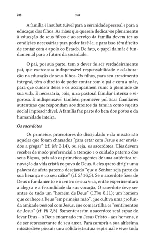 280 CELAM
A família é insubstituível para a serenidade pessoal e para a
educação dos filhos. As mães que querem dedicar-se plenamente
à educação de seus filhos e ao serviço da família devem ter as
condições necessárias para poder fazê-lo, e para isso têm direito
de contar com o apoio do Estado. De fato, o papel da mãe é fun-
damental para o futuro da sociedade.
O pai, por sua parte, tem o dever de ser verdadeiramente
pai, que exerce sua indispensável responsabilidade e colabora-
ção na educação de seus filhos. Os filhos, para seu crescimento
integral, têm o direito de poder contar com o pai e com a mãe,
para que cuidem deles e os acompanhem rumo à plenitude de
sua vida. É necessária, pois, uma pastoral familiar intensa e vi-
gorosa. É indispensável também promover políticas familiares
autênticas que respondam aos direitos da família como sujeito
social imprescindível. A família faz parte do bem dos povos e da
humanidade inteira.
Os sacerdotes
Os primeiros promotores do discipulado e da missão são
aqueles que foram chamados “para estar com Jesus e ser envia-
dos a pregar” (cf. Mc 3,14), ou seja, os sacerdotes. Eles devem
receber de modo preferencial a atenção e o cuidado paterno dos
seus Bispos, pois são os primeiros agentes de uma autêntica re-
novação da vida cristã no povo de Deus. A eles quero dirigir uma
palavra de afeto paterno desejando “que o Senhor seja parte da
sua herança e do seu cálice” (cf. Sl 16,5). Se o sacerdote fizer de
Deus o fundamento e o centro de sua vida, então experimentará
a alegria e a fecundidade da sua vocação. O sacerdote deve ser
antes de tudo um “homem de Deus” (1Tim 6,11); um homem
que conhece a Deus “em primeira mão”, que cultiva uma profun-
da amizade pessoal com Jesus, que compartilha os “sentimentos
de Jesus” (cf. Fil 2,5). Somente assim o sacerdote será capaz de
levar Deus – o Deus encarnado em Jesus Cristo – aos homens, e
de ser representante do seu amor. Para cumprir a sua altíssima
missão deve possuir uma sólida estrutura espiritual e viver toda
 