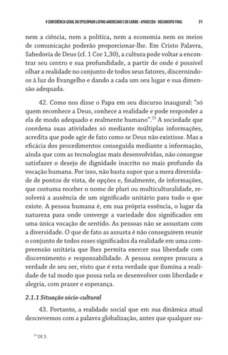 31    VCONFERÊNCIAGERAL DO EPISCOPADO LATINO-AMERICANO E DO CARIBE- aparecida -DOCUMENTO FINAL
nem a ciência, nem a política, nem a economia nem os meios
de comunicação poderão proporcionar-lhe. Em Cristo Palavra,
Sabedoria de Deus (cf. 1 Cor 1,30), a cultura pode voltar a encon-
trar seu centro e sua profundidade, a partir de onde é possível
olhar a realidade no conjunto de todos seus fatores, discernindo-
os à luz do Evangelho e dando a cada um seu lugar e sua dimen-
são adequada.
42. Como nos disse o Papa em seu discurso inaugural: “só
quem reconhece a Deus, conhece a realidade e pode responder a
ela de modo adequado e realmente humano”.23
A sociedade que
coordena suas atividades só mediante múltiplas informações,
acredita que pode agir de fato como se Deus não existisse. Mas a
eficácia dos procedimentos conseguida mediante a informação,
ainda que com as tecnologias mais desenvolvidas, não consegue
satisfazer o desejo de dignidade inscrito no mais profundo da
vocação humana. Por isso, não basta supor que a mera diversida-
de de pontos de vista, de opções e, finalmente, de informações,
que costuma receber o nome de pluri ou multiculturalidade, re-
solverá a ausência de um significado unitário para tudo o que
existe. A pessoa humana é, em sua própria essência, o lugar da
natureza para onde converge a variedade dos significados em
uma única vocação de sentido. As pessoas não se assustam com
a diversidade. O que de fato as assusta é não conseguirem reunir
o conjunto de todos esses significados da realidade em uma com-
preensão unitária que lhes permita exercer sua liberdade com
discernimento e responsabilidade. A pessoa sempre procura a
verdade de seu ser, visto que é esta verdade que ilumina a reali-
dade de tal modo que possa nela se desenvolver com liberdade e
alegria, com prazer e esperança.
2.1.1 Situação sócio-cultural
43. Portanto, a realidade social que em sua dinâmica atual
descrevemos com a palavra globalização, antes que qualquer ou-
23
DI 3.
 