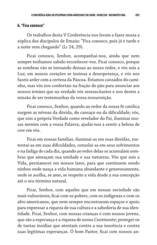 283    VCONFERÊNCIAGERAL DO EPISCOPADO LATINO-AMERICANO E DO CARIBE- aparecida -DOCUMENTO FINAL
6.“Fica conosco”
Os trabalhos desta V Conferência nos levam a fazer nossa a
súplica dos discípulos de Emaús: “Fica conosco, pois já é tarde e
a noite vem chegando” (Lc 24, 29).
Ficai conosco, Senhor, acompanhai-nos, ainda que nem
sempre tenhamos sabido reconhecer-vos. Ficai conosco, porque
as sombras vão se tornando densas ao nosso redor, e vós sois a
Luz; em nossos corações se insinua a desesperança, e vós nos
fazeis arder com a certeza da Páscoa. Estamos cansados do cami-
nho, mas vós nos confortais na fração do pão para anunciar aos
nossos irmãos que na verdade vós ressuscitastes e nos destes a
missão de ser testemunhas da vossa ressurreição.
Ficai conosco, Senhor, quando ao redor da nossa fé católica
surgem as névoas da dúvida, do cansaço ou da dificuldade; vós,
que sois a própria Verdade como revelador do Pai, iluminai nos-
sas mentes com a vossa Palavra; ajudai-nos a sentir a beleza de
crer em vós.
Ficai em nossas famílias, iluminai-as em suas dúvidas, sus-
tentai-as em suas dificuldades, consolai-as em seus sofrimentos
e na fadiga de cada dia, quando ao redor delas se acumulam som-
bras que ameaçam sua unidade e sua natureza. Vós que sois a
Vida, permanecei em nossos lares, para que continuem sendo
ninhos onde nasça a vida humana abundante e generosamente,
onde se acolha, se ame, se respeite a vida desde a sua concepção
até o seu término natural.
Ficai, Senhor, com aqueles que em nossas sociedade são
mais vulneráveis; ficai com os pobres, com os indígenas e com os
afro-americanos, que nem sempre encontraram espaços e apoio
para expressar a riqueza de sua cultura e a sabedoria de sua iden-
tidade. Ficai, Senhor, com nossas crianças e com nossos jovens,
que são a esperança e a riqueza de nosso Continente; protegei-os
de tantas insídias que atentam contra a sua inocência e contra
suas legítimas esperanças. Ó bom Pastor, ficai com nossos an­
 