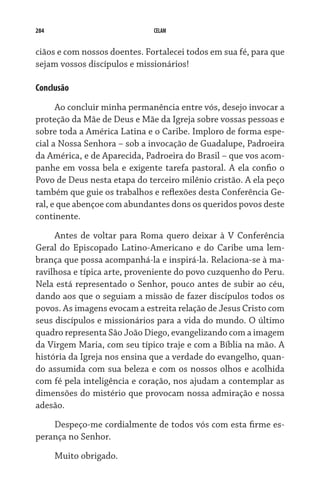 284 CELAM
ciãos e com nossos doentes. Fortalecei todos em sua fé, para que
sejam vossos discípulos e missionários!
Conclusão
Ao concluir minha permanência entre vós, desejo invocar a
proteção da Mãe de Deus e Mãe da Igreja sobre vossas pessoas e
sobre toda a América Latina e o Caribe. Imploro de forma espe-
cial a Nossa Senhora – sob a invocação de Guadalupe, Padroeira
da América, e de Aparecida, Padroeira do Brasil – que vos acom-
panhe em vossa bela e exigente tarefa pastoral. A ela confio o
Povo de Deus nesta etapa do terceiro milênio cristão. A ela peço
também que guie os trabalhos e reflexões desta Conferência Ge-
ral, e que abençoe com abundantes dons os queridos povos deste
continente.
Antes de voltar para Roma quero deixar à V Conferência
Geral do Episcopado Latino-Americano e do Caribe uma lem-
brança que possa acompanhá-la e inspirá-la. Relaciona-se à ma-
ravilhosa e típica arte, proveniente do povo cuzquenho do Peru.
Nela está representado o Senhor, pouco antes de subir ao céu,
dando aos que o seguiam a missão de fazer discípulos todos os
povos. As imagens evocam a estreita relação de Jesus Cristo com
seus discípulos e missionários para a vida do mundo. O último
quadro representa São João Diego, evangelizando com a imagem
da Virgem Maria, com seu típico traje e com a Bíblia na mão. A
história da Igreja nos ensina que a verdade do evangelho, quan-
do assumida com sua beleza e com os nossos olhos e acolhida
com fé pela inteligência e coração, nos ajudam a contemplar as
dimensões do mistério que provocam nossa admiração e nossa
adesão.
Despeço-me cordialmente de todos vós com esta firme es-
perança no Senhor.
Muito obrigado.
 