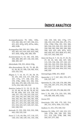 Índice ANALÍTICO
Acompanhamento 79, 100c, 100e,
212, 282, 306, 317, 337, 394, 411,
421, 422, 437g, 437j, 437m, 446c,
489, 518k
Acompanhar 200, 205, 261, 280a, 282,
397, 402, 413, 414, 426, 437j, 448,
457, 458c, 469g, 483, 486, 508
Acontecimento 4, 13, 145, 156, 243,
269, 388, 389, 447, 156, 243, 269,
388, 389, 447
Afetividade 196, 321, 441d, 518g
Afro-descendente 56, 65, 75, 88, 89,
91, 94, 96, 97, 99b, 128, 402, 454,
529, 532, 533,
Alegria 2, 7, 14, 16, 17, 26, 28, 29,
42, 101, 103, 114, 117, 128, 145,
167, 175a, 177, 196, 254, 261,
270, 278e, 280d, 315, 336, 356,
362, 364, 379, 382, 478, 513, 514,
517h, 534, 548, 549, 552
América Latina 8, 11, 13, 15, 18, 20,
25, 33, 48, 56, 64, 66, 78, 82, 83,
95, 98, 100a, 105, 114, 128, 142,
148, 157, 170, 178, 213, 220, 221,
247, 258, 276, 297, 309, 315, 328,
344, 345, 361, 363, 364, 381, 406,
408, 411, 419, 423, 443, 453, 454,
461, 471, 473, 476, 490, 499, 520,
521, 524, 525, 527, 529, 537, 541,
545, 548, 550
Amizade 15, 255, 299, 319, 355, 398,
442, 528, 535, 539
Amor 2, 7, 61, 64, 99a, 117, 118, 127,
128, 133, 138, 139, 141, 143, 146,
158, 159, 160, 161, 175g, 177,
186, 210, 219, 259, 262, 271, 275,
278c, 278d, 278e, 291, 292, 300,
303, 318, 319, 320, 321, 350, 353,
358, 368, 382, 384, 385, 386, 388,
396, 416, 422, 433, 437e, 437j,
449, 450, 457, 459, 469f, 472, 491,
522, 537, 543, 548, 553
Amor de Deus 6, 7, 13, 14, 17, 22, 25,
27, 29, 35, 102, 106, 107, 109,
115, 125, 134, 136, 137, 143, 147,
149, 241, 242, 253, 254, 256, 261,
263, 265, 273, 348, 356, 357, 388,
405, 419, 420, 434, 494, 532, 543,
548, 550
Antropologia 100b, 451, 463d
Aparecida 1, 3, 7, 247, 265, 270, 477,
526, 537, 547
Apóstolos 31, 156, 158, 178, 186, 208,
214, 256, 267, 273, 275, 276, 308,
417, 552
Ardor100c,167,201,275,284,362,370
Arte 7, 35, 106, 174, 210, 255, 283,
478, 480, 496, 499, 518m
Ascese 321
Associação 128, 169, 179, 182, 214,
281, 311, 437a, 458c, 513, 518j
Audácia 11, 251, 273, 549, 552
Batismo 10, 100e, 127, 149, 153, 157,
160, 175b, 184, 186, 205, 209,
211, 213, 228, 278b, 288, 349,
350, 357, 377, 382
 