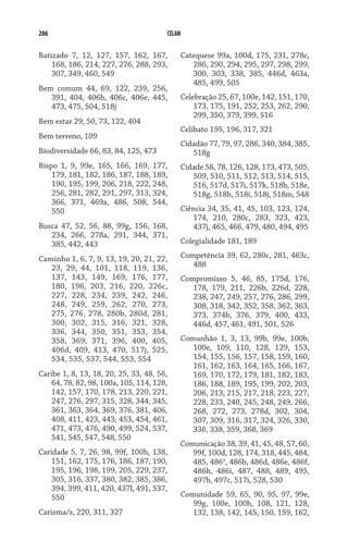 286 CELAM
Batizado 7, 12, 127, 157, 162, 167,
168, 186, 214, 227, 276, 288, 293,
307, 349, 460, 549
Bem comum 44, 69, 122, 239, 256,
391, 404, 406b, 406c, 406e, 445,
473, 475, 504, 518j
Bem estar 29, 50, 73, 122, 404
Bem terreno, 109
Biodiversidade 66, 83, 84, 125, 473
Bispo 1, 9, 99e, 165, 166, 169, 177,
179, 181, 182, 186, 187, 188, 189,
190, 195, 199, 206, 218, 222, 248,
256, 281, 282, 291, 297, 313, 324,
366, 371, 469a, 486, 508, 544,
550
Busca 47, 52, 56, 88, 99g, 156, 168,
234, 266, 278a, 291, 344, 371,
385, 442, 443
Caminho 1, 6, 7, 9, 13, 19, 20, 21, 22,
23, 29, 44, 101, 118, 119, 136,
137, 143, 149, 169, 176, 177,
180, 196, 203, 216, 220, 226c,
227, 228, 234, 239, 242, 246,
248, 249, 259, 262, 270, 273,
275, 276, 278, 280b, 280d, 281,
300, 302, 315, 316, 321, 328,
336, 344, 350, 351, 353, 354,
358, 369, 371, 396, 400, 405,
406d, 409, 413, 470, 517j, 525,
534, 535, 537, 544, 553, 554
Caribe 1, 8, 13, 18, 20, 25, 33, 48, 56,
64, 78, 82, 98, 100a, 105, 114, 128,
142, 157, 170, 178, 213, 220, 221,
247, 276, 297, 315, 328, 344, 345,
361, 363, 364, 369, 376, 381, 406,
408, 411, 423, 443, 453, 454, 461,
471, 473, 476, 490, 499, 524, 537,
541, 545, 547, 548, 550
Caridade 5, 7, 26, 98, 99f, 100h, 138,
151, 162, 175, 176, 186, 187, 190,
195, 196, 198, 199, 205, 229, 237,
305, 316, 337, 380, 382, 385, 386,
394, 399, 411, 420, 437l, 491, 537,
550
Carisma/s, 220, 311, 327
Catequese 99a, 100d, 175, 231, 278c,
286, 290, 294, 295, 297, 298, 299,
300, 303, 338, 385, 446d, 463a,
485, 499, 505
Celebração 25, 67, 100e, 142, 151, 170,
173, 175, 191, 252, 253, 262, 290,
299, 350, 379, 399, 516
Celibato 195, 196, 317, 321
Cidadão 77, 79, 97, 286, 340, 384, 385,
518g
Cidade 58, 78, 126, 128, 173, 473, 505,
509, 510, 511, 512, 513, 514, 515,
516, 517d, 517i, 517k, 518b, 518e,
518g, 518h, 518i, 518j, 518m, 548
Ciência 34, 35, 41, 45, 103, 123, 124,
174, 210, 280c, 283, 323, 423,
437j, 465, 466, 479, 480, 494, 495
Colegialidade 181, 189
Competência 39, 62, 280c, 281, 463c,
488
Compromisso 5, 46, 85, 175d, 176,
178, 179, 211, 226b, 226d, 228,
238, 247, 249, 257, 276, 286, 299,
308, 318, 342, 352, 358, 362, 363,
373, 374b, 376, 379, 400, 433,
446d, 457, 461, 491, 501, 526
Comunhão 1, 3, 13, 99b, 99e, 100b,
100e, 109, 110, 128, 129, 153,
154, 155, 156, 157, 158, 159, 160,
161, 162, 163, 164, 165, 166, 167,
169, 170, 172, 179, 181, 182, 183,
186, 188, 189, 195, 199, 202, 203,
206, 213, 215, 217, 218, 223, 227,
228, 233, 240, 245, 248, 249, 266,
268, 272, 273, 278d, 302, 304,
307, 309, 316, 317, 324, 326, 330,
336, 338, 359, 368, 369
Comunicação 38, 39, 41, 45, 48, 57, 60,
99f, 100d, 128, 174, 318, 445, 484,
485, 486a
, 486b, 486d, 486e, 486f,
486h, 486i, 487, 488, 489, 495,
497b, 497c, 517i, 528, 530
Comunidade 59, 65, 90, 95, 97, 99e,
99g, 100e, 100h, 108, 121, 128,
132, 138, 142, 145, 150, 159, 162,
 