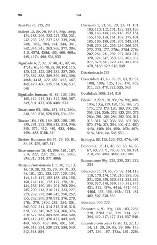 288 CELAM
Deus-Pai 28, 129, 241
Diálogo 13, 39, 56, 95, 97, 99g, 100g,
124, 188, 206, 223, 227, 228, 231,
232, 233, 235, 237, 238, 239, 248,
280c, 283,, 284, 324, 344, 341,
342, 344, 345, 363, 368, 377, 384,
413, 437d, 458d, 465, 466, 469a,
495, 497b, 498, 532, 533
Dignidade 6, 7, 32, 37, 40, 41, 42, 44,
47, 48, 61, 65, 78, 82, 98, 104, 115,
120, 121, 122, 184, 239, 257, 265,
372, 382, 388, 389, 390, 391, 398,
406b, 441d, 422, 451, 453, 467,
468, 479, 480, 525, 534, 536, 537,
546
Dignidade, humana 43, 85, 103, 104,
105, 112, 217, 341, 342, 380, 387,
389, 391, 422, 436, 446c, 533
Dinamismo 63, 100a, 151, 251, 280c,
330, 359, 378, 528, 533, 534, 539
Diocese 164, 168, 169, 182, 190, 195,
200, 281, 282, 306, 313, 314, 346,
365, 371, 412, 430, 435, 446a,
469a, 483, 518b, 551
Direitos Humanos 64, 74, 79, 80, 81,
82, 98, 429, 467, 541
Discernimento 19, 42, 99b, 181, 187,
214, 222, 237, 238, 275, 280c,
294, 313, 314, 371, 486h
Discípulo/missionário 1, 3, 10, 11, 13,
14, 19, 20, 23, 25, 28, 30, 31, 33,
95, 101, 121, 125, 127, 129, 134,
144, 146, 147, 152, 153, 154, 156,
160, 164, 170, 172, 177, 178, 181,
184, 186, 190, 191, 201, 203, 204,
205, 209, 213, 216, 217, 223, 227,
229, 232, 233, 240, 245, 250, 252,
255, 262, 269, 270, 271, 276, 278,
278c, 279, 280d, 283, 284, 301,
302, 307, 311, 314, 315, 316, 318,
320, 338, 349, 362, 364, 368, 374,
376, 377, 382, 384, 386, 393, 400,
409, 412, 415, 426, 432, 443, 449,
460, 463b, 469, 486, 491, 501,
506, 518, 524, 530, 532, 538, 540,
542, 548, 554
Discípulo 1, 21, 28, 29, 33, 41, 101,
103, 110, 112, 131, 132, 133, 136,
138, 143, 144, 146, 148, 152, 154,
155, 158, 159, 161, 167, 175, 184,
185, 186, 199, 201, 202, 243, 244,
248, 250, 251, 255, 256, 266, 267,
272, 273, 277, 278a, 278d, 278e,
282, 284, 291, 292, 297, 303, 319,
320, 324, 347, 350, 353, 361, 363,
377, 379, 381, 420, 443, 451, 465,
470, 518d, 529, 548, 549
Discriminação 533
Diversidade 42, 43, 56, 59, 83, 90, 97,
100f, 100g, 125, 162, 170, 202,
311, 324, 478, 522, 525, 543
Docilidade 100h, 284, 316
Eclesial19,22,91,94,99c,99e,99g,100a,
100e, 100g, 119, 128, 156, 164, 170,
175c, 178, 179, 180, 183, 200, 204,
205, 214, 226b, 227, 232, 236, 275,
280c, 281, 286, 289, 292, 307, 311,
313, 314, 337, 338, 365, 367, 368,
370, 374c, 378, 394, 400, 411, 437j,
446a, 446b, 454, 458a, 463a, 497a,
518k,518n,544,545,550
Ecologia, 83, 125, 126, 472, 474c, 491
Economia, 35, 41, 48, 60, 63, 65, 66,
67, 69, 70, 71, 76, 83, 97, 98, 174,
210, 283, 406a, 406c, 419, 506
Ecumenismo 99g, 228, 230, 231, 232,
234
Educação 35, 39, 65, 76, 98, 114, 117,
118, 170, 174, 178, 210, 298, 303,
321, 328, 329, 330, 331, 332, 334,
335, 337, 338, 339, 340, 341, 346,
421, 422, 437e, 441d, 441f, 445,
446d, 453, 456, 463c, 471, 481,
482, 507, 530, 533
Educador 300, 339
Encontro 4, 91, 99g, 168, 183, 226d,
270, 278d, 326, 329, 334, 370,
394, 412, 447, 477, 514, 537, 540
Encontro com Jesus Cristo 11, 12, 13,
14, 21, 28, 29, 95, 99, 99e, 145,
147, 154, 167, 175a, 181, 226a,
 