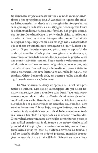 32 CELAM
tra dimensão, impacta a nossa cultura e o modo como nos inse-
rimos e nos apropriamos dela. A variedade e riqueza das cultu-
ras latino-americanas, desde as mais originárias até aquelas que
com a passagem da história e a mestiçagem de seus povos foram
se sedimentando nas nações, nas famílias, nos grupos sociais,
nas instituições educativas e na convivência cívica, constitui um
dado bastante evidente para nós e que valorizamos como rique-
za singular. O que hoje em dia está em jogo não é a diversidade
que os meios de comunicação são capazes de individualizar e re-
gistrar.  O que ninguém esquece é, pelo contrário, a possibilida-
de de que essa diversidade possa convergir em uma síntese que,
envolvendo a variedade de sentidos, seja capaz de projetá-la em
um destino histórico comum. Nisso reside o valor incompará-
vel do ânimo mariano de nossa religiosidade popular que, sob
distintos nomes, tem sido capaz de fundir as diversas histórias
latino-americanas em uma história compartilhada: aquela que
conduz a Cristo, Senhor da vida, em quem se realiza a mais alta
dignidade de nossa vocação humana.
44. Vivemos uma mudança de época, e seu nível mais pro-
fundo é o cultural. Dissolve-se  a concepção integral do ser hu-
mano, sua relação com o mundo e com Deus; “aqui está preci-
samente o grande erro das tendências dominantes do último
século... Quem exclui Deus de seu horizonte, falsifica o conceito
da realidade e só pode terminar em caminhos equivocados e com
receitas destrutivas.24
Surge hoje, com grande força, uma sobre-
valorização da subjetividade individual. Independentemente de
sua forma, a liberdade e a dignidade da pessoa são reconhecidas.
O individualismo enfraquece os vínculos comunitários e propõe
uma radical transformação do tempo e do espaço, dando papel
primordial à imaginação. Os fenômenos sociais, econômicos e
tecnológicos estão na base da profunda vivência do tempo, o
qual se concebe fixado no próprio presente, trazendo concep-
ções de inconsistência e instabilidade. Deixa-se de lado a preo­
24
Ibid.
 