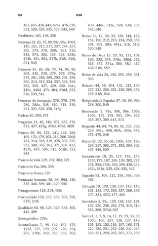294 CELAM
403, 435, 436, 443, 474a, 476, 520,
521, 524, 526, 535, 536, 543, 549
Presbitério 165, 198, 326
Presença 21, 65, 75, 88, 99c, 99e, 100d,
119, 151, 215, 217, 237, 244, 257,
269, 272, 279, 280c, 281, 312,
343, 374, 383, 405, 438, 458b,
474b, 491, 504, 517k, 518i, 518j,
524, 549
Processo 45, 61, 69, 73, 74, 94, 96,
204, 245, 249, 276, 278, 278a,
279, 281, 288, 289, 293, 294, 298,
300, 314, 319, 334, 337, 338, 356,
365, 399, 427, 429, 430, 441c,
446c, 446d, 473, 484, 518d, 523,
528, 539, 541
Processo de formação 276, 278, 279,
280, 280a, 308, 310, 318, 319,
321, 322, 326, 338, 518g
Profeta 30, 209, 471
Programa 11, 46, 145, 207, 252, 370,
372, 427, 437g, 458d, 469d, 469f
Projeto 66, 90, 122, 141, 145, 153,
169, 170, 179, 202, 213, 266, 280d,
281, 314, 318, 319, 326, 332, 335,
337, 340, 356, 361, 371, 407, 431,
437b, 457, 505, 515, 518b, 533,
534
Projeto de vida 129, 294, 302, 321
Projeto do Pai, 266, 358
Projeto do Reino, 520
Promoção humana 26, 98, 99d, 146,
338, 346, 399, 401, 429, 550
Protagonismo 128, 214, 458a
Proximidade 139, 257, 259, 363, 398,
517i, 518c
Qualidade 65, 96, 123, 329, 334, 360,
445, 499
Querigmático  226a
Reconciliação 7, 98, 142, 162, 175,
175d, 177, 199, 202, 228, 254,
267, 278b, 350, 353, 359, 363,
430, 446c, 518e, 524, 534, 535,
542, 546
Reino 11, 17, 30, 33, 139, 144, 152,
154, 190, 212, 219, 224, 250, 358,
361, 383, 384, 441a, 516, 518j,
520, 548
Reino de Deus 19, 29, 95, 121, 184,
196, 223, 276, 278e, 280d, 282,
315, 367, 374a, 380, 382, 417,
438, 518i, 552
Reino de vida 24, 143, 353, 358, 361,
366
Relação 44, 58, 104, 131, 132, 193,
227, 235, 255, 331, 358, 385, 452,
476, 518i, 544
Religiosidade Popular 37, 43, 93, 99b,
258, 300, 549
Renovação 9, 99a, 99b, 99e, 100b,
100h, 172, 173, 201, 294, 337,
365, 367, 369, 443, 513
Respeito 44, 64, 74, 89, 96, 233, 238,
258, 441a, 448, 469c, 469e, 472,
473, 479, 546
Rosto 22, 32, 35, 65, 100h, 107, 188,
224, 257, 265, 271, 392, 393, 402,
407, 445, 529
Sacramento 19, 25, 117, 142, 155,
175f, 177, 187, 195, 199, 202, 237,
251, 254, 278b, 350, 396, 420, 433,
437c, 518e, 523, 424, 535, 542
Sagrado 93, 108, 112, 195, 388, 398,
482
Salvação 19, 129, 134, 137, 143, 146,
151, 158, 172, 236, 237, 266, 267,
273, 331, 437j, 477, 480
Santidade 5, 99c, 129, 148, 163, 184,
187, 220, 230, 262, 275, 315, 316,
352, 368, 374d, 505
Santo 1, 3, 7, 9, 14, 17, 19, 23, 33, 98,
100h, 106, 127, 130, 137, 149,
151, 152, 153, 155, 157, 160, 171,
222, 230, 231, 232, 236, 241, 246,
260, 251, 259, 262, 267, 273, 290,
 