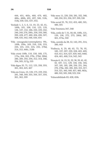 296 CELAM
444, 451, 463c, 468, 479, 482,
486c, 486h, 491, 497, 506, 518i,
518j, 530, 532, 537, 552,
Verdade 1, 2, 5, 6, 13, 19, 22, 42, 61,
100h, 101, 108, 116, 123, 129,
136, 137, 152, 186, 220, 229, 242,
246, 249, 276, 280c, 336, 350, 380,
390, 428, 477, 480, 494, 496, 507,
508, 535, 542, 548, 550, 554
Vida consagrada/contemplativa 99c,
100b, 100e, 169, 216, 218, 219,
220, 221, 222, 224, 232, 278d,
314, 315, 446c, 518b
Vida cristã 100b, 110, 158, 168, 175,
175a, 204, 263, 278c, 278d, 280d,
286, 289, 293, 294, 312, 314, 348,
394, 505, 517g, 535
Vida digna 35, 71, 112, 125, 358, 359,
361, 363, 425, 467
Vida em Cristo, 13, 128, 175, 229, 250,
281, 348, 349, 355, 356, 357, 359,
361, 362, 399
Vida nova 11, 220, 250, 281, 332, 348,
349, 350, 351, 356, 357, 399, 536
Vida social 35, 78, 212, 453, 480, 501,
480, 501
Vida Trinitária 347, 348
Vida, estilo de 7, 51, 58, 66, 100h, 131,
139, 196, 272, 273, 280d, 387,
461, 474a, 540
Vida, sentido da 38, 52, 143, 291, 314,
380, 443
Violência, 8, 29, 48, 65, 73, 78, 95,
185, 197, 207, 239, 328, 402, 409,
410, 411, 414, 427, 439, 443, 446f,
454, 461, 468, 514, 542, 543
Vocação 6, 14, 19, 31, 32, 36, 39, 41, 42,
43, 107, 111, 129, 144, 156, 164,
167, 181, 185, 186, 250, 251, 264,
276, 278e, 282, 285, 303, 315, 317,
319, 321, 443, 449, 457, 460, 463a,
480, 502, 505, 508, 523, 534
Vulnerabilidade 83, 438, 458c
 