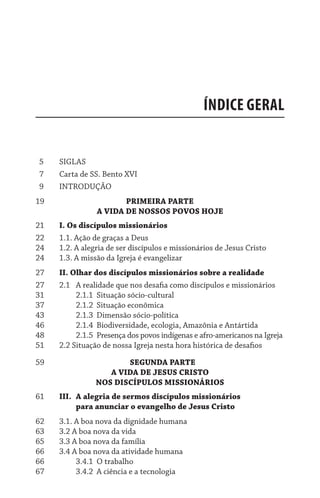 Índice geral
  5	 Siglas
  7	 Carta de SS. Bento XVI
  9	 Introdução
19 	 	 	                 Primeira parte
A vida de nossos povos hoje
21	 I. Os discípulos missionários
22	 1.1. Ação de graças a Deus
24	 1.2. A alegria de ser discípulos e missionários de Jesus Cristo
24	 1.3. A missão da Igreja é evangelizar
27	 II. Olhar dos discípulos missionários sobre a realidade
27	 2.1	 A realidade que nos desafia como discípulos e missionários
31	 	 2.1.1	 Situação sócio-cultural
37	 	 2.1.2	 Situação econômica
43	 	 2.1.3	 Dimensão sócio-política
46	 	 2.1.4	 Biodiversidade, ecologia, Amazônia e Antártida
48	 	 2.1.5	 Presença dos povos indígenas e afro-americanos na Igreja
51	 2.2 Situação de nossa Igreja nesta hora histórica de desafios
59 	 	 	 	     Segunda parte
A vida de jesus cristo
Nos discípulos missionários
61	 III.	A alegria de sermos discípulos missionários
para anunciar o evangelho de Jesus Cristo
62	 3.1. A boa nova da dignidade humana
63	 3.2 A boa nova da vida
65	 3.3 A boa nova da família
66	 3.4 A boa nova da atividade humana
66	 	 3.4.1	 O trabalho
67	 	 3.4.2	 A ciência e a tecnologia
 