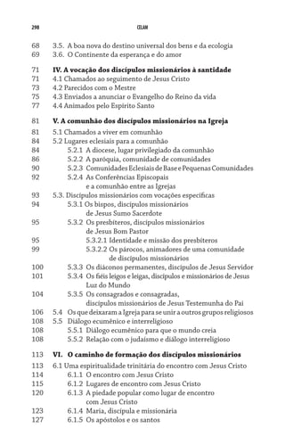 298 CELAM
68	 3.5.	 A boa nova do destino universal dos bens e da ecologia
69	 3.6.	 O Continente da esperança e do amor
71	 IV. A vocação dos discípulos missionários à santidade
71	 4.1 Chamados ao seguimento de Jesus Cristo
73	 4.2 Parecidos com o Mestre
75	 4.3 Enviados a anunciar o Evangelho do Reino da vida
77	 4.4 Animados pelo Espírito Santo
81	 V. A comunhão dos discípulos missionários na Igreja
81	 5.1 Chamados a viver em comunhão
84	 5.2 Lugares eclesiais para a comunhão
84	 	 5.2.1	 A diocese, lugar privilegiado da comunhão
86	 	 5.2.2	 A paróquia, comunidade de comunidades
90	 	 5.2.3	 ComunidadesEclesiaisdeBaseePequenasComunidades
92	 	 5.2.4	 As Conferências Episcopais	
	 	 	 e a comunhão entre as Igrejas
93	 5.3. Discípulos missionários com vocações específicas
94	 	 5.3.1 Os bispos, discípulos missionários	
	 	 	 de Jesus Sumo Sacerdote
95	 	 5.3.2	 Os presbíteros, discípulos missionários	
	 	 	 de Jesus Bom Pastor
95	 	 	 5.3.2.1	Identidade e missão dos presbíteros
99	 	 	 5.3.2.2	Os párocos, animadores de uma comunidade	
	 	 	 	 de discípulos missionários
100	 	 5.3.3	 Os diáconos permanentes, discípulos de Jesus Servidor
101	 	 5.3.4	 Os fiéis leigos e leigas, discípulos e missionários de Jesus	
	 	 	 Luz do Mundo
104	 	 5.3.5	 Os consagrados e consagradas,	
	 	 	 discípulos missionários de Jesus Testemunha do Pai
106	 5.4	 OsquedeixaramaIgrejaparaseuniraoutrosgruposreligiosos
108	 5.5	 Diálogo ecumênico e interreligioso
108	 	 5.5.1	 Diálogo ecumênico para que o mundo creia
108	 	 5.5.2	 Relação com o judaísmo e diálogo interreligioso
113	 VI.	O caminho de formação dos discípulos missionários
113	 6.1 Uma espiritualidade trinitária do encontro com Jesus Cristo
114	 	 6.1.1	 O encontro com Jesus Cristo
115	 	 6.1.2	 Lugares de encontro com Jesus Cristo
120	 	 6.1.3	 A piedade popular como lugar de encontro	
	 	 	 com Jesus Cristo
123	 	 6.1.4	 Maria, discípula e missionária
127	 	 6.1.5	 Os apóstolos e os santos
 