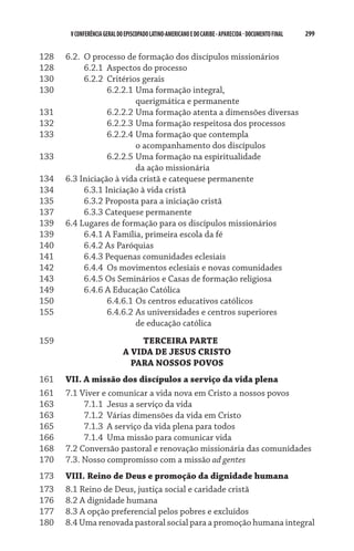 299    VCONFERÊNCIAGERAL DO EPISCOPADO LATINO-AMERICANO E DO CARIBE- aparecida -DOCUMENTO FINAL
128	 6.2.	 O processo de formação dos discípulos missionários
128	 	 6.2.1	 Aspectos do processo
130	 	 6.2.2	 Critérios gerais
130	 	 	 6.2.2.1	Uma formação integral,	
	 	 	 	 querigmática e permanente
131	 	 	 6.2.2.2	Uma formação atenta a dimensões diversas
132	 	 	 6.2.2.3	Uma formação respeitosa dos processos
133	 	 	 6.2.2.4	Uma formação que contempla 	
	 	 	 	 o acompanhamento dos discípulos
133	 	 	 6.2.2.5	Uma formação na espiritualidade	
	 	 	 	 da ação missionária
134	 6.3 Iniciação à vida cristã e catequese permanente
134	 	 6.3.1 Iniciação à vida cristã
135	 	 6.3.2 Proposta para a iniciação cristã
137	 	 6.3.3 Catequese permanente
139	 6.4 Lugares de formação para os discípulos missionários
139	 	 6.4.1 A Família, primeira escola da fé
140	 	 6.4.2 As Paróquias
141	 	 6.4.3 Pequenas comunidades eclesiais
142	 	 6.4.4	 Os movimentos eclesiais e novas comunidades
143	 	 6.4.5 Os Seminários e Casas de formação religiosa
149	 	 6.4.6 A Educação Católica
150	 	 	 6.4.6.1	Os centros educativos católicos
155	 	 	 6.4.6.2	As universidades e centros superiores	
	 	 	 	 de educação católica
159  	 	 	 	 	   Terceira parte
A vida de jesus cristo
Para nossos povos
161	 VII. A missão dos discípulos a serviço da vida plena
161	 7.1 Viver e comunicar a vida nova em Cristo a nossos povos
163	 	 7.1.1	 Jesus a serviço da vida
163	 	 7.1.2	 Várias dimensões da vida em Cristo
165	 	 7.1.3	 A serviço da vida plena para todos
166	 	 7.1.4	 Uma missão para comunicar vida
168	 7.2 Conversão pastoral e renovação missionária das comunidades
170	 7.3. Nosso compromisso com a missão ad gentes
173	 Viii. Reino de Deus e promoção da dignidade humana
173	 8.1 Reino de Deus, justiça social e caridade cristã
176	 8.2 A dignidade humana
177	 8.3 A opção preferencial pelos pobres e excluídos
180	 8.4 Uma renovada pastoral social para a promoção humana integral
 