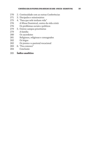 301    VCONFERÊNCIAGERAL DO EPISCOPADO LATINO-AMERICANO E DO CARIBE- aparecida -DOCUMENTO FINAL
270	 2.	 Continuidade com as outras Conferências
271	 3.	 Discípulos e missionários
275	 4.	 “Para que nele tenham vida”
276	 	 A Missa Dominical, centro da vida cristã
276	 	 Os problemas sociais e políticos
279	 5.	 Outros campos prioritários
279	 	 A família
280	 	 Os sacerdotes
281	 	 Religiosos, religiosas e consagrados
282	 	 Os leigos
282	 	 Os jovens e a pastoral vocacional
283	 6.	 “Fica conosco”
284	 	 Conclusão
285	 Índice analítico
 