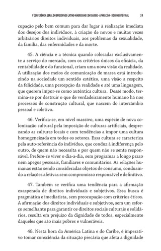 33    VCONFERÊNCIAGERAL DO EPISCOPADO LATINO-AMERICANO E DO CARIBE- aparecida -DOCUMENTO FINAL
cupação pelo bem comum para dar lugar à realização imediata
dos desejos dos indivíduos, à criação de novos e muitas vezes
arbitrários direitos individuais, aos problemas da sexualidade,
da família, das enfermidades e da morte.
45. A ciência e a técnica quando colocadas exclusivamen-
te a serviço do mercado, com os critérios únicos da eficácia, da
rentabilidade e do funcional, criam uma nova visão da realidade.  
A utilização dos meios de comunicação de massa está introdu-
zindo na sociedade um sentido estético, uma visão a respeito
da felicidade, uma percepção da realidade e até uma linguagem,
que querem impor-se como autêntica cultura.  Desse modo, ter-
mina-se por destruir o que de verdadeiramente humano há nos
processos de construção cultural, que nascem do intercâmbio
pessoal e coletivo.
46. Verifica-se, em nível massivo, uma espécie de nova co-
lonização cultural pela imposição de culturas artificiais, despre-
zando as culturas locais e com tendências a impor uma cultura
homogeneizada em todos os setores. Essa cultura se caracteriza
pela auto-referência do indivíduo, que conduz à indiferença pelo
outro, de quem não necessita e por quem não se sente respon-
sável. Prefere-se viver o dia-a-dia, sem programas a longo prazo
nem apegos pessoais, familiares e comunitários. As relações hu-
manas estão sendo consideradas objetos de consumo, conduzin-
do a relações afetivas sem compromisso responsável e definitivo.
47. Também se verifica uma tendência para a afirmação
exasperada de direitos individuais e subjetivos. Essa busca é
pragmática e imediatista, sem preocupação com critérios éticos.
A afirmação dos direitos individuais e subjetivos, sem um esfor-
ço semelhante para garantir os direitos sociais culturais e solidá-
rios, resulta em prejuízo da dignidade de todos, especialmente
daqueles que são mais pobres e vulneráveis.
48. Nesta hora da América Latina e do Caribe, é imperati-
vo tomar consciência da situação precária que afeta a dignidade
 