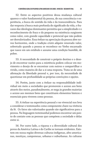 35    VCONFERÊNCIAGERAL DO EPISCOPADO LATINO-AMERICANO E DO CARIBE- aparecida -DOCUMENTO FINAL
52. Entre os aspectos positivos dessa mudança cultural
aparece o valor fundamental da pessoa, de sua consciência e ex-
periência, a busca do sentido da vida e da transcendência. Para
dar resposta à busca mais profunda do significado da vida, o fra-
casso das ideologias dominantes permitiu que a simplicidade e o
reconhecimento do fraco e do pequeno na existência surgissem
como valor, com grande capacidade e potencial que não podem
ser desvalorizados. Essa ênfase na apreciação da pessoa abre no-
vos horizontes, onde a tradição cristã adquire renovado valor,
sobretudo quando a pessoa se reconhece no Verbo encarnado
que nasce em um estábulo e assume uma condição humilde, de
pobre.
53. A necessidade de construir o próprio destino e o dese-
jo de encontrar razões para a existência podem colocar em mo-
vimento o desejo de se encontrar com outros e compartilhar o
vivido, como maneira de dar a si uma resposta. Trata-se de uma
afirmação da liberdade pessoal e, por isso, da necessidade de
questionar em profundidade as próprias convicções e opções.
54. Porém, junto com a ênfase na responsabilidade indi-
vidual em meio a sociedades que promovem o acesso aos bens
através dos meios, paradoxalmente, se nega às grandes maiorias
o acesso aos mesmos bens que constituem elementos básicos e
essenciais para viverem como pessoas.
55. A ênfase na experiência pessoal e no vivencial nos leva
a considerar o testemunho como componente chave na vivência
da fé.  Os fatos são valorizados quando são significativos para a
pessoa. Na linguagem testemunhal podemos encontrar um pon-
to de contato com as pessoas que compõem a sociedade e delas
entre si.
56. Por outro lado, a riqueza e a diversidade cultural dos
povos da América Latina e do Caribe se tornam evidentes. Exis-
tem em nossa região diversas culturas indígenas, afro-america-
nas, mestiças, camponesas, urbanas e suburbanas. As culturas
 